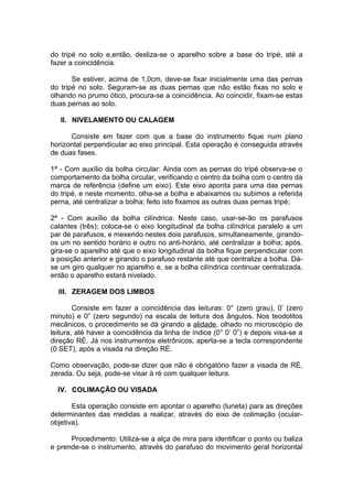 do tripé no solo e,então, desliza-se o aparelho sobre a base do tripé, até a
fazer a coincidência.

       Se estiver, acima de 1,0cm, deve-se fixar inicialmente uma das pernas
do tripé no solo. Seguram-se as duas pernas que não estão fixas no solo e
olhando no prumo ótico, procura-se a coincidência. Ao coincidir, fixam-se estas
duas pernas ao solo.

   II. NIVELAMENTO OU CALAGEM

      Consiste em fazer com que a base do instrumento fique num plano
horizontal perpendicular ao eixo principal. Esta operação é conseguida através
de duas fases.

1ª - Com auxílio da bolha circular: Ainda com as pernas do tripé observa-se o
comportamento da bolha circular, verificando o centro da bolha com o centro da
marca de referência (define um eixo). Este eixo aponta para uma das pernas
do tripé, e neste momento, olha-se a bolha e abaixamos ou subimos a referida
perna, até centralizar a bolha; feito isto fixamos as outras duas pernas tripé;

2ª - Com auxílio da bolha cilíndrica: Neste caso, usar-se-ão os parafusos
calantes (três); coloca-se o eixo longitudinal da bolha cilíndrica paralelo a um
par de parafusos, e mexendo nestes dois parafusos, simultaneamente, girando-
os um no sentido horário e outro no anti-horário, até centralizar a bolha; após,
gira-se o aparelho até que o eixo longitudinal da bolha fique perpendicular com
a posição anterior e girando o parafuso restante até que centralize a bolha. Dá-
se um giro qualquer no aparelho e, se a bolha cilíndrica continuar centralizada,
então o aparelho estará nivelado.

  III. ZERAGEM DOS LIMBOS

        Consiste em fazer a coincidência das leituras: 0° (zero grau), 0’ (zero
minuto) e 0” (zero segundo) na escala de leitura dos ângulos. Nos teodolitos
mecânicos, o procedimento se dá girando a alidade, olhado no microscópio de
leitura, até haver a coincidência da linha de índice (0° 0’ 0”) e depois visa-se a
direção RÉ. Já nos instrumentos eletrônicos, aperta-se a tecla correspondente
(0 SET), após a visada na direção RÉ.

Como observação, pode-se dizer que não é obrigatório fazer a visada de RÉ,
zerada. Ou seja, pode-se visar à ré com qualquer leitura.

  IV. COLIMAÇÃO OU VISADA

       Esta operação consiste em apontar o aparelho (luneta) para as direções
determinantes das medidas a realizar, através do eixo de colimação (ocular-
objetiva).

      Procedimento: Utiliza-se a alça de mira para identificar o ponto ou baliza
e prende-se o instrumento, através do parafuso do movimento geral horizontal
 