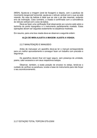 (MGH); Ajusta-se a imagem (anel de focagem) e depois, com o parafuso de
movimento tangencial horizontal, ajusta-se o retículo vertical com o que se está
visando. No caso de balizas é ideal que se vise o pé das mesmas, evitando
erro de inclinação. Caso contrário, a visada é confirmada com a coincidência
do retículo vertical com o eixo da baliza.
       Deve-se fazer uma verificação final observando se o prumo está sobre a
tachinha do ponto topográfico e o instrumento perfeitamente nivelado. Estas
operações devem ser seguidas exatamente na seqüência mostrada.

Em resumo, para uma boa visada deve-se observar a seguinte ordem:

         ALÇA DE MIRA-AJUSTA A IMAGEM- AJUSTA A VISADA.


      2.2.7 MANUTENÇÃO E MANUSEIO

      Antes de manusear um aparelho deve-se ler o manual correspondente
para um melhor aproveitamento e conseguir fazer um trabalho com precisão e
segurança.

       Os aparelhos devem ficar em lugar seguro, sem presença de umidade,
poeira, calor excessivo e em seus respectivos estojos.

      Observar, também, a exata posição de encaixe no estojo, tendo-se o
cuidado de verificar os parafusos, luneta e base do instrumento para não forçar
o seu acondicionamento.




2.2.7 ESTAÇÃO TOTAL TOPCON GTS-230W
 