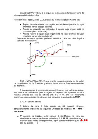 b) ÂNGULO VERTICAL: é o ângulo de inclinação da luneta em torno do
eixo secundário do teodolito.

Pode ser de 03 tipos: Zenital (Z), Elevação ou Inclinação (α) ou Nadiral (N).

      •   Ângulo Zenital é aquele cuja origem está no Zênite (vertical do lugar
          orientada para o espaço celeste);
      • Ângulo de elevação ou inclinação: é aquele cuja origem está no
          horizonte (plano horizontal);
      • Ângulo Nadiral é aquele cuja origem está no Nadir (vertical do lugar
          orientada para o interior da terra).
   Conforme esquema gráfico, pode-se identificar cada um dos ângulos
   verticais mencionados:
                       Zênite
                                                                Mira


                                              Z             α

                                                                       Horizonte



                                          N




                    Nadir



      2.3.3 – MIRA (FALANTE): É uma grande régua de madeira ou de metal,
de comprimento de 2 a 5 metros, graduada de cm em cm. Pode ser de encaixe
ou dobrável.

       A função da mira é fornecer elementos (números) que indicam a leitura,
em metros ou milímetros, pela focagem da objetiva do aparelho sobre a
mesma, através dos fios de retículo (FS, FM e FI). Daí ser importante
interpretar os desenhos e os números que compõem a graduação da MIRA.

      2.3.3.1 – Leitura da Mira

       A leitura da mira é feita através de 04 (quatro) números,
obrigatoriamente, indicando as seguintes unidades de medidas: m – dm –
cm - mm.

   a) 1º número, m (metro): este número é identificado na mira por
      algarismos romanos (ou barras verticais) – I, II, III, IIII, posicionadas no
      início de cada metro correspondente, e por pontos vermelhos (um, dois,
      três ou quatro);   ;
 