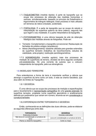 1.7.2.TAQUEOMETRIA (medida rápida); é parte da topografia que se
           ocupa dos processos de obtenção das medidas horizontais e
           verticais, simultaneamente, baseado no princípio da Estadimetria e
           trigonometria de triângulo retângulo. Esse processo é mais utilizado
           em terrenos de relevo ondulado, acidentado.

      1.7.3.TOPOLOGIA: É a parte da topografia que se ocupa do estudo e
           interpretação da superfície externa da terra (relevo), segundo leis
           que regem o seu modelado. É a parte interpretativa da topografia.

      1.7.4.FOTOGRAMETRIA: é uma ciência baseada da arte da obtenção
           fidedigna das medidas através de fotografias. Pode ser:

      •   Terrestre: Complementam a topografia convencional; Restauração de
          fachadas de prédios antigos (arquitetura);
      •   Aérea (Aerofotogrametria): bastante utilizada para grandes extensões
          da superfície terrestre (trabalhos de reconhecimento, estudos de
          viabilidade, ante-projeto); restituição aerofotogramétrica.

      1.7.5 AGRIMENSURA: (medida agrária); trata dos processos de
      medição de superfícies do terreno, divisões de terra segundo condições
      pré-estabelecidas. Há uma corrente de autores que a colocam
      independente da topografia, pela sua abrangência.


   1.8. MODELADO TERRESTRE

   Para entendermos a forma da terra é importante verificar a ciência que
abrange a superfície da terra como um todo, e esta se chama Geodésia, que
atua além do limites da Topografia.

      1.8.1 GEODÉSIA

       É uma ciência que se ocupa dos processos de medição e especificações
para o levantamento e representação cartográfica de uma grande extensão da
superfície terrestre, projetada numa superfície geométrica e analiticamente
definida por parâmetros que variam em número, levando-se em consideração a
curvatura terrestre.

      1.8.2 DIFERENÇAS ENTRE TOPOGRAFIA E GEODÉSIA

      Então, conhecendo-se as definições das duas ciências, pode-se elaborar
as seguintes diferenças entre elas:

              TOPOGRAFIA                                 GEODÉSIA
           Extensões limitadas                        Grandes extensões
 Não leva em consideração a curvatura da
                                           Leva em consideração a curvatura da terra
                  terra
      Planta ou desenho topográfico                     Carta ou mapa
 