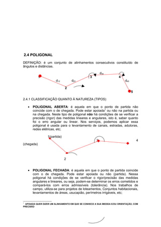 2.4 POLIGONAL

DEFINIÇÃO: é um conjunto de alinhamentos consecutivos constituído de
ângulos e distâncias.

                                                          d34
            1                                     3                    4
                        d12         d23                                     d45

                               2
                                                                                  5

2.4.1 CLASSIFICAÇÃO QUANTO À NATUREZA (TIPOS)

    •   POLIGONAL ABERTA: é aquela em que o ponto de partida não
        coincide com o de chegada. Pode estar apoiada1 ou não na partida ou
        na chegada. Neste tipo de poligonal não há condições de se verificar a
        precisão (rigor) das medidas lineares e angulares, isto é, saber quanto
        foi o erro angular ou linear. Nos serviços, podemos aplicar essa
        poligonal é usada para o levantamento de canais, estradas, adutoras,
        redes elétricas, etc;

                  1(partida)
                                                      3                               4
(chegada)



                               2


    •   POLIGONAL FECHADA: é aquela em que o ponto de partida coincide
        com o de chegada. Pode estar apoiada ou não (partida). Nessa
        poligonal há condições de se verificar o rigor/precisão das medidas
        angulares e lineares, ou seja, podem-se determinar os erros cometidos e
        compará-los com erros admissíveis (tolerância). Nos trabalhos de
        campo, utiliza-se para projetos de loteamentos, Conjuntos habitacionais,
        levantamentos de áreas, usucapião, perímetros irrigáveis, etc;


1
 APOIADA QUER DIZER UM ALINHAMENTO EM QUE SE CONHECE A SUA MEDIDA E/OU ORIENTAÇÃO, COM
PRECISÃO
 