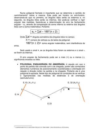 Numa poligonal fechada é importante que se determine o sentido do
caminhamento2 sobre a mesma. Este pode ser horário ou anti-horário,
observando-se que no primeiro, os ângulos lidos serão os externos e, no
segundo, os ângulos lidos serão os internos. Daí pode-se verificar o rigor
angular das medidas, fazendo-se a determinação do erro de fechamento
angular – ea, através da comparação da soma interna ou externa dos ângulos
lidos com a soma matemática. Portanto:

                          ea = ∑al – 180°(n ± 2)
           Onde ∑al     = ângulos somatória dos ângulos lidos no campo;
                   n = número de vértices ou de lados da poligonal.
                   180°(n ± 2)= soma angular matemática, sem interferência de
erros.

       Será usado o sinal +, se os ângulos lidos forem os externos e o sinal -,
se forem os internos.

        O erro angular de fechamento pode ser a mais (+) ou a menos (-),
significando excesso ou falta.

      •    POLIGONAL ENQUADRADA OU AMARRADA: é aquela em que o
           ponto de partida não coincide com o de chegada, porém são conhecidos
           elementos numéricos de posicionamento (coordenadas e orientação em
           relação à direção norte) na partida e na chegada. Portanto ela é uma
           poligonal bi-apoiada. Neste tipo de poligonal há condições de se verificar
           o rigor/precisão nas medidas de distâncias e de orientação
           (azimute/rumo).

                E.15 ( X15,Y15)                                       E. 32 (X32Y32)


            0                                                   2                  3

    E.14

                                    1

                                            E.33




2
    CAMINHAMENTO É O SENTIDO EM QUE SE PERCORRE UMA POLIGONAL (FECHADA).
 
