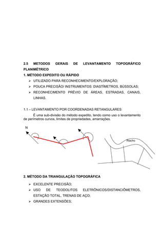 2.5     METODOS    GERAIS      DE    LEVANTAMENTO        TOPOGRÁFICO
PLANIMÈTRICO
1. MÉTODO EXPEDITO OU RÁPIDO
       UTILIZADO PARA RECONHECIMENTO/EXPLORAÇÃO;
       POUCA PRECISÃO/ INSTRUMENTOS: DIASTÍMETROS, BÚSSOLAS;
       RECONHECIMENTO PRÉVIO DE ÁREAS, ESTRADAS, CANAIS,
        LINHAS.


1.1 – LEVANTAMENTO POR COORDENADAS RETANGULARES
      É uma sub-divisão do método expedito, tendo como uso o levantamento
de perímetros curvos, limites de propriedades, amarrações.

 N


                                                                Riacho




2. MÉTODO DA TRIANGULAÇÃO TOPOGRÁFICA

       EXCELENTE PRECISÃO;
       USO   DE    TEODOLITOS       ELETRÔNICOS/DISTANCIÔMETROS,
        ESTAÇÃO TOTAL, TRENAS DE AÇO;
       GRANDES EXTENSÕES;
 