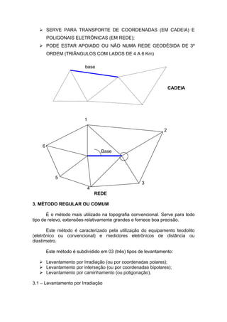  SERVE PARA TRANSPORTE DE COORDENADAS (EM CADEIA) E
        POLIGONAIS ELETRÔNICAS (EM REDE);
    PODE ESTAR APOIADO OU NÃO NUMA REDE GEODÉSIDA DE 3ª
        ORDEM (TRIÃNGULOS COM LADOS DE 4 A 6 Km)

                          base



                                                                    CADEIA




                          1

                                                                2


    6
                                    Base




            5
                                                      3
                              4
                                  REDE

3. MÉTODO REGULAR OU COMUM

       É o método mais utilizado na topografia convencional. Serve para todo
tipo de relevo, extensões relativamente grandes e fornece boa precisão.

       Este método é caracterizado pela utilização do equipamento teodolito
(eletrônico ou convencional) e medidores eletrônicos de distância ou
diastímetro.

        Este método é subdividido em 03 (três) tipos de levantamento:

    Levantamento por Irradiação (ou por coordenadas polares);
    Levantamento por interseção (ou por coordenadas bipolares);
    Levantamento por caminhamento (ou poligonação).

3.1 – Levantamento por Irradiação
 