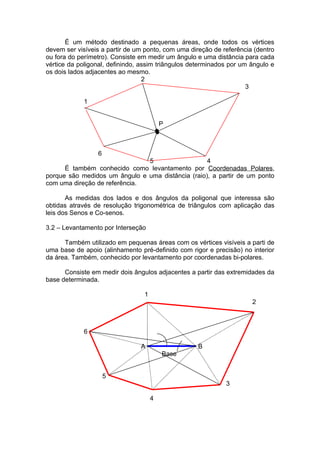 É um método destinado a pequenas áreas, onde todos os vértices
devem ser visíveis a partir de um ponto, com uma direção de referência (dentro
ou fora do perímetro). Consiste em medir um ângulo e uma distância para cada
vértice da poligonal, definindo, assim triângulos determinados por um ângulo e
os dois lados adjacentes ao mesmo.
                                  2
                                                                     3

             1


                                         P



                 6
                               5                   4
      É também conhecido como levantamento por Coordenadas Polares,
porque são medidos um ângulo e uma distância (raio), a partir de um ponto
com uma direção de referência.

       As medidas dos lados e dos ângulos da poligonal que interessa são
obtidas através de resolução trigonométrica de triângulos com aplicação das
leis dos Senos e Co-senos.

3.2 – Levantamento por Interseção

      Também utilizado em pequenas áreas com os vértices visíveis a parti de
uma base de apoio (alinhamento pré-definido com rigor e precisão) no interior
da área. Também, conhecido por levantamento por coordenadas bi-polares.

      Consiste em medir dois ângulos adjacentes a partir das extremidades da
base determinada.

                                 1
                                                                      2



             6

                                A                   B
                                         Base


                     5
                                                             3

                                     4
 