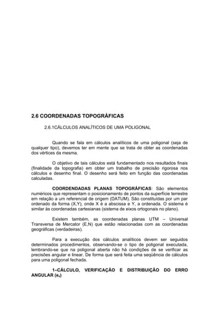 2.6 COORDENADAS TOPOGRÁFICAS

      2.6.1CÁLCULOS ANALÍTICOS DE UMA POLIGONAL


           Quando se fala em cálculos analíticos de uma poligonal (seja de
qualquer tipo), devemos ter em mente que se trata de obter as coordenadas
dos vértices da mesma.

           O objetivo de tais cálculos está fundamentado nos resultados finais
(finalidade da topografia) em obter um trabalho de precisão rigorosa nos
cálculos e desenho final. O desenho será feito em função das coordenadas
calculadas.

           COORDENDADAS PLANAS TOPOGRÁFICAS: São elementos
numéricos que representam o posicionamento de pontos da superfície terrestre
em relação a um referencial de origem (DATUM). São constituídas por um par
ordenado da forma (X,Y), onde X é a abscissa e Y, a ordenada. O sistema é
similar às coordenadas cartesianas (sistema de eixos ortogonais no plano).

          Existem também, as coordenadas planas UTM – Universal
Transversa de Mercator (E,N) que estão relacionadas com as coordenadas
geográficas (verdadeiras).

          Para a execução dos cálculos analíticos devem ser seguidos
determinados procedimentos, observando-se o tipo de poligonal executada,
lembrando-se que na poligonal aberta não há condições de se verificar as
precisões angular e linear. De forma que será feita uma seqüência de cálculos
para uma poligonal fechada.

       1–CÁLCULO,         VERIFICAÇÃO       E   DISTRIBUIÇÃO      DO   ERRO
ANGULAR (ea)
 