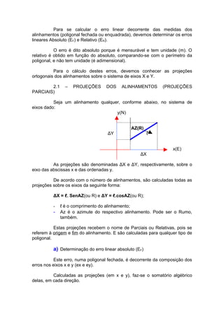Para se calcular o erro linear decorrente das medidas dos
alinhamentos (poligonal fechada ou enquadrada), devemos determinar os erros
lineares Absoluto (EF) e Relativo (ER).

           O erro é dito absoluto porque é mensurável e tem unidade (m). O
relativo é obtido em função do absoluto, comparando-se com o perímetro da
poligonal, e não tem unidade (é adimensional).

          Para o cálculo destes erros, devemos conhecer as projeções
ortogonais dos alinhamentos sobre o sistema de eixos X e Y.

        2.1     –   PROJEÇÕES      DOS     ALINHAMENTOS       (PROJEÇÕES
PARCIAIS)

          Seja um alinhamento qualquer, conforme abaixo, no sistema de
eixos dado:
                                     y(N)


                                                AZ(R)
                                    ΔY                   ℓ


                                                                   x(E)
                                                    ΔX

          As projeções são denominadas ΔX e ΔY, respectivamente, sobre o
eixo das abscissas x e das ordenadas y.

          De acordo com o número de alinhamentos, são calculadas todas as
projeções sobre os eixos da seguinte forma:

          ΔX = ℓ. SenAZ(ou R) e ΔY = ℓ.cosAZ(ou R);

          -   ℓ é o comprimento do alinhamento;
          -   Az é o azimute do respectivo alinhamento. Pode ser o Rumo,
              também.

           Estas projeções recebem o nome de Parciais ou Relativas, pois se
referem à origem e fim do alinhamento. E são calculadas para qualquer tipo de
poligonal.

          a) Determinação do erro linear absoluto (EF)

           Este erro, numa poligonal fechada, é decorrente da composição dos
erros nos eixos x e y (ex e ey).

          Calculadas as projeções (em x e y), faz-se o somatório algébrico
delas, em cada direção.
 