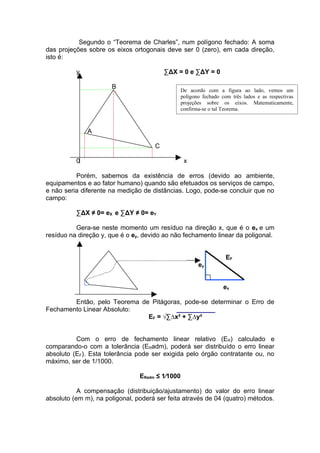 Segundo o “Teorema de Charles”, num polígono fechado: A soma
das projeções sobre os eixos ortogonais deve ser 0 (zero), em cada direção,
isto é:

          y                              ∑ΔX = 0 e ∑ΔY = 0

                      B
                                                 De acordo com a figura ao lado, vemos um
                                                 polígono fechado com três lados e as respectivas
                                                 projeções sobre os eixos. Matematicamente,
                                                 confirma-se o tal Teorema.



              A

                                     C

          0                                       x

          Porém, sabemos da existência de erros (devido ao ambiente,
equipamentos e ao fator humano) quando são efetuados os serviços de campo,
e não seria diferente na medição de distâncias. Logo, pode-se concluir que no
campo:

          ∑ΔX ≠ 0= eX e ∑ΔY ≠ 0= eY

          Gera-se neste momento um resíduo na direção x, que é o ex e um
resíduo na direção y, que é o ey, devido ao não fechamento linear da poligonal.


                                                                    EF
                                                        ey


                                                                   ex

        Então, pelo Teorema de Pitágoras, pode-se determinar o Erro de
Fechamento Linear Absoluto:
                              EF = √∑∆x² + ∑∆y²


          Com o erro de fechamento linear relativo (ER) calculado e
comparando-o com a tolerância (ERadm), poderá ser distribuído o erro linear
absoluto (EF). Esta tolerância pode ser exigida pelo órgão contratante ou, no
máximo, ser de 1/1000.

                                ERadm ≤ 1∕1000

           A compensação (distribuição/ajustamento) do valor do erro linear
absoluto (em m), na poligonal, poderá ser feita através de 04 (quatro) métodos.
 
