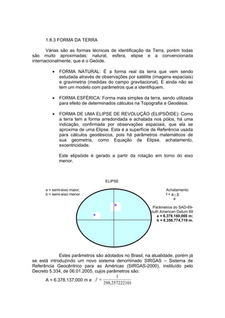 1.8.3 FORMA DA TERRA

       Várias são as formas técnicas de identificação da Terra, porém todas
são muito aproximadas: natural, esfera, elipse e a convencionada
internacionalmente, que é o Geóide.

         •   FORMA NATURAL: É a forma real da terra que vem sendo
             estudada através de observações por satélite (imagens espaciais)
             e gravimetria (medidas do campo gravitacional). E ainda não se
             tem um modelo com parâmetros que a identifiquem.

         •   FORMA ESFÉRICA: Forma mais simples da terra, sendo utilizada
             para efeito de determinados cálculos na Topografia e Geodésia.

         •   FORMA DE UMA ELIPSE DE REVOLUÇÃO (ELIPSÓIDE): Como
             a terra tem a forma arredondada e achatada nos pólos, há uma
             indicação, confirmada por observações espaciais, que ela se
             aproxima de uma Elipse. Esta é a superfície de Referência usada
             para cálculos geodésicos, pois há parâmetros matemáticos de
             sua geometria, como Equação da Elipse, achatamento,
             excentricidade.

             Este elipsóide é gerado a partir da rotação em torno do eixo
             menor.



                                   ELIPSE

      a = semi-eixo maior;                                      Achatamento
      b = semi-eixo menor                                       f=a-b
                                                                   a
                                       b
                                                         Parâmetros do SAD-69-
                                                       South American Datum 69
                             a                             a = 6.378.160,000 m;
                                                           b = 6.356.774,719 m.




             Estes parâmetros são adotados no Brasil, na atualidade, porém já
se está introduzindo um novo sistema denominado SIRGAS – Sistema de
Referência Geocêntrico para as Américas (SIRGAS-2000), instituído pelo
Decreto 5.334, de 06.01.2005, cujos parâmetros são:
                                        1
      A = 6.378.137,000 m e f =
                                  298,257222101
 