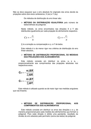 Não se deve esquecer que o erro absoluto foi originado dos erros devido às
projeções sobre dois eixos cartesianos, X (ex) e Y (ey).

            Os métodos de distribuição do erro linear são:

          MÉTODO DA DISTRIBUIÇÃO IGUALITÁRIA pelo número de
           lados/vértices da poligonal;

         Neste método, os erros encontrados nas direções X e Y são
         distribuídos igualmente por cada projeção do alinhamento respectivo.

                      ex                                      ey
             Cx = −                                  Cy = −
                      n                                       n
         C é a correção ou compensação e n, o nº de lados.

         Este método é o de menor rigor nos critérios de distribuição do erro
         linear absoluto.

          MÉTODO DE DISTRIBUIÇÃO PROPORCIONAL ÀS MEDIDAS
           DAS PROJEÇÕES DOS ALINHAMENTOS

         Este método consiste em distribuir os erros, ex e ey ,
      proporcionalmente aos comprimentos das projeções absolutas nos
      respectivos eixos.

               ex ΔX
      CX = −
               ∑ ΔX
               eY ΔY
      CY = −
                ∑ ΔY
      Este método é utilizado quando se dá maior rigor nas medidas angulares
que nas lineares.




          MÉTODO   DE  DISTRIBUIÇÃO  PROPORCIONAL                      AOS
           COMPRIMENTOS DOS ALINHAMENTOS

          Este método consiste em distribuir os erros das direções x e y, de
      maneira proporcional para cada medida dos alinhamentos que formam a
      poligonal. Para cada direção é obtida uma constante, resultado da
      divisão do erro absoluto pelo perímetro (soma dos lados) da poligonal.
 
