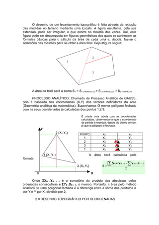 O desenho de um levantamento topográfico é feito através da redução
das medidas no terreno mediante uma Escala. A figura resultante, pela sua
extensão, pode ser irregular, o que ocorre na maioria das vezes. Daí, esta
figura pode ser decomposta em figuras geométricas das quais se conhecem as
fórmulas básicas para o cálculo da área de cada uma e, depois, faz-se o
somatório das mesmas para se obter a área final. Seja afigura seguir:



                                                        2
                                       1


                                                        3




      A área da total será a soma ST = S1 (TRIÂNGULO) + S2 (TRIÂNGULO) + S3 (TRAPÉZIO)

      PROCESSO ANALÍTICO: Chamado de Processo Analítico de GAUSS,
pois é baseado nas coordenadas (X,Y) dos vértices definidores da área
(Geometria analítica da matemática). Suponhamos O menor polígono fechado
com as seus coordenadas já calculadas dos pontos 1,2,3.

                                              É criada uma tabela com as coordenadas
                                              calculadas, observando-se que a coordenada
                                              de partida é repetida, depois do último vértice,
                                              já que a poligoanl é fechada.
               Y
                               2 (X2,Y2)     PONTO                 XN                    YN
                                                1                  X1                    Y1
                                                2                  X2                    Y2
                                                3                  X3                    Y3
                                                1                  X1                    Y1
                   1 (X1,Y1)                        A       área   será   calculada       pela
fórmula:

                                           3 (X3,Y3)               S=
                                                                        ∑XN   • YN + 1 - ∑ YN • XN + 1
                                                                                     2
           0                                           X

        Onde ΣXN .YN + 1 é o somatório do produto das abscissas pelas
ordenadas consecutivas e ΣYN .XN + 1, o inverso. Portanto, a área pelo método
analítico de uma poligonal fechada é a diferença entre a soma dos produtos X
por Y e Y por X, dividida por 2.

           2.8 DESENHO TOPOGRÁFICO POR COORDENADAS
 