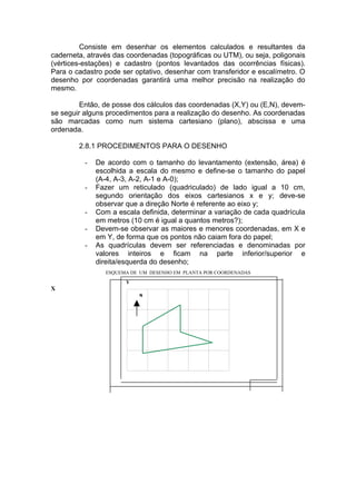 Consiste em desenhar os elementos calculados e resultantes da
caderneta, através das coordenadas (topográficas ou UTM), ou seja, poligonais
(vértices-estações) e cadastro (pontos levantados das ocorrências físicas).
Para o cadastro pode ser optativo, desenhar com transferidor e escalímetro. O
desenho por coordenadas garantirá uma melhor precisão na realização do
mesmo.

         Então, de posse dos cálculos das coordenadas (X,Y) ou (E,N), devem-
se seguir alguns procedimentos para a realização do desenho. As coordenadas
são marcadas como num sistema cartesiano (plano), abscissa e uma
ordenada.

        2.8.1 PROCEDIMENTOS PARA O DESENHO

          -   De acordo com o tamanho do levantamento (extensão, área) é
              escolhida a escala do mesmo e define-se o tamanho do papel
              (A-4, A-3, A-2, A-1 e A-0);
          -   Fazer um reticulado (quadriculado) de lado igual a 10 cm,
              segundo orientação dos eixos cartesianos x e y; deve-se
              observar que a direção Norte é referente ao eixo y;
          -   Com a escala definida, determinar a variação de cada quadrícula
              em metros (10 cm é igual a quantos metros?);
          -   Devem-se observar as maiores e menores coordenadas, em X e
              em Y, de forma que os pontos não caiam fora do papel;
          -   As quadrículas devem ser referenciadas e denominadas por
              valores inteiros e ficam na parte inferior/superior e
              direita/esquerda do desenho;
                 ESQUEMA DE UM DESENHO EM PLANTA POR COORDENADAS
                       Y
X
                           N
 