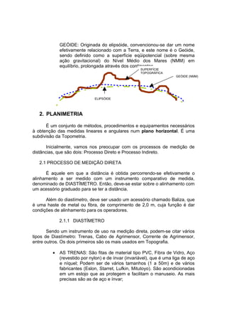 GEÓIDE: Originada do elipsóide, convencionou-se dar um nome
             efetivamente relacionado com a Terra, e este nome é o Geóide,
             sendo definido como a superfície eqüipotencial (sobre mesma
             ação gravitacional) do Nível Médio dos Mares (NMM) em
             equilíbrio, prolongada através dos continentes.
                                                     SUPERFÍCIE
                                                     TOPOGRÁFICA
                                                                       GEÓIDE (NMM)




                              ELIPSÓIDE




   2. PLANIMETRIA

      É um conjunto de métodos, procedimentos e equipamentos necessários
à obtenção das medidas lineares e angulares num plano horizontal. É uma
subdivisão da Topometria.

       Inicialmente, vamos nos preocupar com os processos de medição de
distâncias, que são dois: Processo Direto e Processo Indireto.

   2.1 PROCESSO DE MEDIÇÃO DIRETA

      É aquele em que a distância é obtida percorrendo-se efetivamente o
alinhamento a ser medido com um instrumento comparativo de medida,
denominado de DIASTÍMETRO. Então, deve-se estar sobre o alinhamento com
um acessório graduado para se ter a distância.

      Além do diastímetro, deve ser usado um acessório chamado Baliza, que
é uma haste de metal ou fibra, de comprimento de 2,0 m, cuja função é dar
condições de alinhamento para os operadores.

             2.1.1 DIASTÍMETRO

       Sendo um instrumento de uso na medição direta, podem-se citar vários
tipos de Diastímetro: Trenas, Cabo de Agrimensor, Corrente de Agrimensor,
entre outros. Os dois primeiros são os mais usados em Topografia.

         •   AS TRENAS: São fitas de material tipo PVC, Fibra de Vidro, Aço
             (revestido por nylon) e de ínvar (invariável), que é uma liga de aço
             e níquel; Podem ser de vários tamanhos (1 a 50m) e de vários
             fabricantes (Eslon, Starret, Lufkin, Mitutoyo). São acondicionadas
             em um estojo que as protegem e facilitam o manuseio. As mais
             precisas são as de aço e ínvar;
 