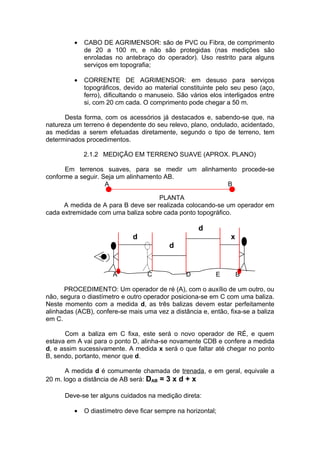 •   CABO DE AGRIMENSOR: são de PVC ou Fibra, de comprimento
             de 20 a 100 m, e não são protegidas (nas medições são
             enroladas no antebraço do operador). Uso restrito para alguns
             serviços em topografia;

         •   CORRENTE DE AGRIMENSOR: em desuso para serviços
             topográficos, devido ao material constituinte pelo seu peso (aço,
             ferro), dificultando o manuseio. São vários elos interligados entre
             si, com 20 cm cada. O comprimento pode chegar a 50 m.

      Desta forma, com os acessórios já destacados e, sabendo-se que, na
natureza um terreno é dependente do seu relevo, plano, ondulado, acidentado,
as medidas a serem efetuadas diretamente, segundo o tipo de terreno, tem
determinados procedimentos.

             2.1.2 MEDIÇÃO EM TERRENO SUAVE (APROX. PLANO)

      Em terrenos suaves, para se medir um alinhamento procede-se
conforme a seguir. Seja um alinhamento AB.
                    A                              B

                                     PLANTA
      A medida de A para B deve ser realizada colocando-se um operador em
cada extremidade com uma baliza sobre cada ponto topográfico.

                                                     d
                              d                                 x
                                           d


                       A           C            D          E        B

      PROCEDIMENTO: Um operador de ré (A), com o auxílio de um outro, ou
não, segura o diastímetro e outro operador posiciona-se em C com uma baliza.
Neste momento com a medida d, as três balizas devem estar perfeitamente
alinhadas (ACB), confere-se mais uma vez a distância e, então, fixa-se a baliza
em C.

      Com a baliza em C fixa, este será o novo operador de RÉ, e quem
estava em A vai para o ponto D, alinha-se novamente CDB e confere a medida
d, e assim sucessivamente. A medida x será o que faltar até chegar no ponto
B, sendo, portanto, menor que d.

       A medida d é comumente chamada de trenada, e em geral, equivale a
20 m. logo a distância de AB será: DAB = 3 x d + x

      Deve-se ter alguns cuidados na medição direta:

         •   O diastímetro deve ficar sempre na horizontal;
 