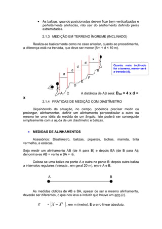 •   As balizas, quando posicionadas devem ficar bem verticalizadas e
              perfeitamente alinhadas, não sair do alinhamento definido pelas
              extremidades.

              2.1.3 MEDIÇÃO EM TERRENO ÍNGREME (INCLINADO)

       Realiza-se basicamente como no caso anterior, quanto ao procedimento,
a diferença está na trenada, que deve ser menor (5m < d < 10 m).


                                                              x
                                                      d
                                              d                           Quanto mais inclinado
                                                                          for o terreno, menor será
                                      d                           B       a trenada (d).
                              d
                                                          F
                                                  E
                                          D

                         A        C               A distância de AB será: DAB = 4 x d +
x
              2.1.4 PRÁTICAS DE MEDIÇÃO COM DIASTÍMETRO

      Dependendo da situação, no campo, podemos precisar medir ou
prolongar, alinhamentos, definir um alinhamento perpendicular a outro ou
mesmo ter uma idéia da medida de um ângulo. Isto poderá ser conseguido
simplesmente com a ajuda de um diastímetro e balizas.


    •   MEDIDAS DE ALINHAMENTOS

      Acessórios: Diastímetro, balizas, piquetes, tachas, marreta, tinta
vermelha, e estacas.

Seja medir um alinhamento AB (de A para B) e depois BA (de B para A);
denomina-se AB = vante e BA = ré.

       Coloca-se uma baliza no ponto A e outra no ponto B; depois outra baliza
a intervalos regulares (trenada , em geral 20 m), entre A e B.


                 A                                                    B



      As medidas obtidas de AB e BA, apesar de ser o mesmo alinhamento,
deverão ser diferentes, o que nos leva a induzir que houve um erro (ε).

          ε      =   X − X'       , em m (metro). É o erro linear absoluto.
 