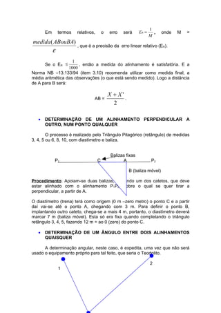 1
       Em    termos   relativos,       o   erro    será     ER =     ,   onde   M   =
                                                                   M
medida( ABouBA)
                , que é a precisão da             erro linear relativo (ER).
       ε
                    1
       Se o ER ≤       , então a medida do alinhamento é satisfatória. E a
                  1000
Norma NB –13.133/94 (item 3.10) recomenda utilizar como medida final, a
média aritmética das observações (o que está sendo medido). Logo a distância
de A para B será:

                                           X + X'
                               AB =               .
                                             2

   •   DETERMINAÇÃO DE UM ALINHAMENTO PERPENDICULAR A
       OUTRO, NUM PONTO QUALQUER

        O processo é realizado pelo Triângulo Pitagórico (retângulo) de medidas
3, 4, 5 ou 6, 8, 10, com diastímetro e baliza.


                                            Balizas fixas
            P1                     C              A                 P2

                                                      B (baliza móvel)

Procedimento: Apoiam-se duas balizas, definindo um dos catetos, que deve
estar alinhado com o alinhamento P1P2, sobre o qual se quer tirar a
perpendicular, a partir de A.

O diastímetro (trena) terá como origem (0 m –zero metro) o ponto C e a partir
daí vai-se até o ponto A, chegando com 3 m. Para definir o ponto B,
implantando outro cateto, chega-se a mais 4 m, portanto, o diastímetro deverá
marcar 7 m (baliza móvel). Esta só era fixa quando completando o triângulo
retângulo 3, 4, 5, fazendo 12 m = ao 0 (zero) do ponto C.

   •   DETERMINAÇÃO DE UM ÂNGULO ENTRE DOIS ALINHAMENTOS
       QUAISQUER

      A determinação angular, neste caso, é expedita, uma vez que não será
usado o equipamento próprio para tal feito, que seria o Teodolito.

                                                                   2
             1
 