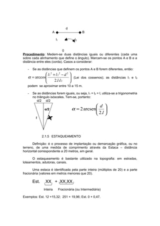 d
                       A                         B

                           l1       α      l2


                            0
Procedimento: Medem-se duas distâncias iguais ou diferentes (cada uma
sobre cada alinhamento que define o ângulo). Marcam-se os pontos A e B e a
distância entre eles (corda). Casos a considerar:

   -   Se as distâncias que definem os pontos A e B forem diferentes, então:
              l1 2 + l 2 2 − d 2 
   α = arccos
                                 
                                         (Lei dos cossenos); as distâncias l1 e l2
                    2.l1l 2      
   podem se aproximar entre 10 a 15 m.

   -   Se as distâncias forem iguais, ou seja, l1 = l2 = l, utiliza-se a trigonometria
       no triângulo isósceles. Tem-se, portanto:
          d/2 d/2
                                                      d 
                α/2                      α = 2 arcsen 
                                                      2.l 
         ℓ         ℓ




              2.1.5 ESTAQUEAMENTO

       Definição: é o processo de implantação ou demarcação gráfica, ou no
terreno, de uma medida de comprimento através da Estaca – distância
horizontal correspondente a 20 metros, em geral.

      O estaqueamento é bastante utilizado na topografia: em estradas,
loteamentos, adutoras, canais.

       Uma estaca é identificada pela parte inteira (múltiplos de 20) e a parte
fracionária (valores em metros menores que 20).

       Est.     XX + XX,XX
               Inteira          Fracionária (ou Intermediária)

Exemplos: Est. 12 +15,32; 251 + 19,96; Est. 0 + 0,47.
 