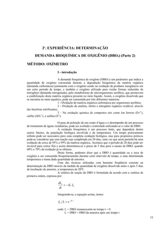 2a. EXPERIÊNCIA: DETERMINAÇÃO
      DEMANDA BIOQUÍMICA DE OXIGÊNIO (DBO5) (Parte 2)

MÉTODO: OXÍMETRO

                          I - introdução

                            A demanda bioquímica de oxigênio (DBO) é um parâmetro que indica a
quantidade de oxigênio consumida durante a degradação bioquímica da matéria orgânica
(demanda carbonácea) juntamente com o oxigênio usado na oxidação de produtos inorgânicos em
um certo período de tempo, e também o oxigênio utilizado para oxidar formas reduzidas de
nitrogênio (demanda nitrogenada), pelo metabolismo de microrganismos aeróbios, que promovem
a estabilização desta matéria orgânica presente no meio líquido. Assim, o oxigênio dissolvido que
se encontra no meio aquático, pode ser consumido por três diferentes maneiras:
                            1 - Oxidação de matéria orgânica carbonácea por organismos aeróbios;
                            2 - Oxidação da amônia, nitrito e nitrogênio orgânico oxidável, através
das bactérias nitrificantes;
                            3 - Na oxidação química de compostos tais como íon ferroso (Fe 2+),
sulfito (SO3 ), e sulfeto (S2-).
            2-



                           O grau de poluição de um corpo d’água e o desempenho de um processo
de tratamento de águas residuárias, pode ser avaliado e controlado utilizando-se o valor da DBO.
                           A oxidação bioquímica é um processo lento, que dependerá dentre
outros fatores, da população biológica envolvida e da temperatura. Um tempo praticamente
infinito pode ser necessário para uma completa oxidação biológica, mas para propósitos práticos
pode-se considerar que esta reação seja completada em 20 dias, uma vez que neste período há uma
oxidação de cerca de 95% a 99% da matéria orgânica. Acontece que o período de 20 dias pode ser
inviável para certos fins e assim determinou-se o prazo de 5 dias para o ensaio de DBO, quando
60% a 70% da oxidação já se efetuou.
                           Desta forma, podemos dizer que a DBO é quantidade ou a taxa de
oxigênio a ser consumida bioquimicamente durante certo intervalo de tempo, a uma determinada
temperatura e numa dada quantidade de amostra.
                           Uma das técnicas utilizadas com bastante freqüência consiste na
determinação da DBO através da medida da quantidade de oxigênio dissolvido antes e após 5 dias
de incubação da amostra, a temperatura de 20ºC.
                           A cinética de reação da DBO é formulada de acordo com a cinética de
primeira ordem, expressa por:

                          dLt
                              = − K . Lt
                          dt

                          Integrando-se, a equação acima, temos:

                          Lt L = e − K t

                          onde: L = DBO remanescente no tempo t = 0
                                L = DBO = DBO da amostra após um tempo t
                                                                                                      11
 