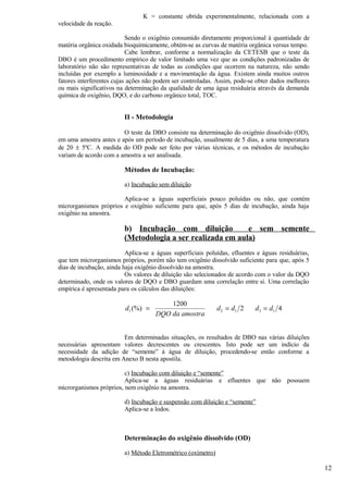 K = constante obtida experimentalmente, relacionada com a
velocidade da reação.

                           Sendo o oxigênio consumido diretamente proporcional à quantidade de
matéria orgânica oxidada bioquimicamente, obtém-se as curvas de matéria orgânica versus tempo.
                           Cabe lembrar, conforme a normalização da CETESB que o teste da
DBO é um procedimento empírico de valor limitado uma vez que as condições padronizadas de
laboratório não são representativas de todas as condições que ocorrem na natureza, não sendo
incluídas por exemplo a luminosidade e a movimentação da água. Existem ainda muitos outros
fatores interferentes cujas ações não podem ser controladas. Assim, pode-se obter dados melhores
ou mais significativos na determinação da qualidade de uma água residuária através da demanda
química de oxigênio, DQO, e do carbono orgânico total, TOC.


                         II - Metodologia

                        O teste da DBO consiste na determinação do oxigênio dissolvido (OD),
em uma amostra antes e após um período de incubação, usualmente de 5 dias, a uma temperatura
de 20 ± 5ºC. A medida do OD pode ser feito por várias técnicas, e os métodos de incubação
variam de acordo com a amostra a ser analisada.

                         Métodos de Incubação:

                         a) Incubação sem diluição

                        Aplica-se a águas superficiais pouco poluídas ou não, que contém
microrganismos próprios e oxigênio suficiente para que, após 5 dias de incubação, ainda haja
oxigênio na amostra.

                         b) Incubação com diluição          e sem semente
                         (Metodologia a ser realizada em aula)
                          Aplica-se a águas superficiais poluídas, efluentes e águas residuárias,
que tem microrganismos próprios, porém não tem oxigênio dissolvido suficiente para que, após 5
dias de incubação, ainda haja oxigênio dissolvido na amostra.
                          Os valores de diluição são selecionados de acordo com o valor da DQO
determinado, onde os valores de DQO e DBO guardam uma correlação entre si. Uma correlação
empírica é apresentada para os cálculos das diluições:

                                         1200
                         d1 (%) =                             d 2 = d1 2    d3 = d1 4
                                     DQO da amostra


                         Em determinadas situações, os resultados de DBO nas várias diluições
necessárias apresentam valores decrescentes ou crescentes. Isto pode ser um indício da
necessidade da adição de “semente” à água de diluição, procedendo-se então conforme a
metodologia descrita em Anexo B nesta apostila.

                         c) Incubação com diluição e “semente”
                         Aplica-se a águas residuárias e efluentes que não possuem
microrganismos próprios, nem oxigênio na amostra.

                         d) Incubação e suspensão com diluição e “semente”
                         Aplica-se a lodos.



                         Determinação do oxigênio dissolvido (OD)

                         a) Método Eletrométrico (oxímetro)

                                                                                                    12
 