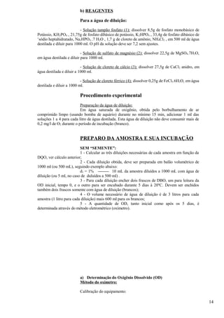 b) REAGENTES

                          Para a água de diluição:

                           - Solução tampão fosfato (1): dissolver 8,5g de fosfato monobásico de
Potássio, KH2PO4 , 21,75g de fosfato dibásico de potássio, K 2HPO4 , 33,4g de fosfato dibásico de
‘sódio heptahidratado, Na2HPO4 .7 H2O , 1,7 g de cloreto de amônio, NH4Cl2 , em 500 ml de água
destilada e diluir para 1000 ml. O pH da solução deve ser 7,2 sem ajustes.

                           - Solução de sulfato de magnésio (2): dissolver 22,5g de MgSO4.7H2O,
em água destilada e diluir para 1000 ml.

                           - Solução de cloreto de cálcio (3): dissolver 27,5g de CaCl2 anidro, em
água destilada e diluir a 1000 ml.

                           - Solução de cloreto férrico (4): dissolver 0,25g de FeCl3.6H2O, em água
destilada e diluir a 1000 ml.

                          Procedimento experimental
                          Preparação da água de diluição:
                          Em água saturada de oxigênio, obtida pelo borbulhamento de ar
comprimido limpo (usando bomba de aquário) durante no mínimo 15 min, adicionar 1 ml das
soluções 1 a 4 para cada litro de água destilada. Esta água de diluição não deve consumir mais de
0,2 mg/l de O2 durante o período de incubação (branco).


                          PREPARO DA AMOSTRA E SUA INCUBAÇÃO
                          SEM “SEMENTE”:
                          1 - Calcular as três diluições necessárias de cada amostra em função da
DQO, ver cálculo anterior;
                          2 - Cada diluição obtida, deve ser preparada em balão volumétrico de
1000 ml (ou 500 mL), seguindo exemplo abaixo:
                          d1 = 1%             10 mL da amostra diluídos a 1000 mL com água de
diluição (ou 5 ml, no caso de duluídos a 500 ml) .
                          3 - Para cada diluição encher dois frascos de DBO, um para leitura da
OD inicial, tempo 0, e o outro para ser encubado durante 5 dias à 20ºC. Devem ser enchidos
também dois frascos somente com água de diluição (brancos);
                          4 - O volume necessário de água de diluição é de 3 litros para cada
amostra (1 litro para cada diluição) mais 600 ml para os brancos;
                          5 - A quantidade de OD, tanto inicial como após os 5 dias, é
determinada através do método eletrométrico (oxímetro).




                          a) Determinação do Oxigênio Dissolvido (OD)
                          Método do oxímetro:

                          Calibração do equipamento:

                                                                                                      14
 
