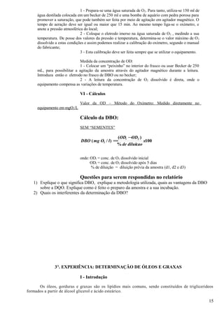 1 - Prepara-se uma água saturada de O2. Para tanto, utiliza-se 150 ml de
     água destilada colocada em um becker de 250 ml e uma bomba de aquário com pedra porosa para
     promover a saturação, que pode também ser feita por meio de agitação em agitador magnético. O
     tempo de aeração deve ser igual ou maior que 15 min. Ao mesmo tempo liga-se o oxímetro, e
     anote a pressão atmosférica do local;
                               2 - Coloque o eletrodo imerso na água saturada de O 2 , medindo a sua
     temperatura. De posse dos valores da pressão e temperatura, determina-se o valor máximo de O 2
     dissolvido a estas condições e assim podemos realizar a calibração do oxímetro, segundo o manual
     do fabricante;
                               3 - Esta calibração deve ser feita sempre que se utilizar o equipamento.

                              Medida da concentração de OD:
                              1 - Colocar um “peixinho” no interior do frasco ou usar Becker de 250
     mL, para possibilitar a agitação da amostra através do agitador magnético durante a leitura.
     Introduza então o eletrodo no frasco de DBO ou no becker;
                              2 - A leitura da concentração de O2 dissolvido é direta, onde o
     equipamento compensa as variações de temperatura.

                              VI - Cálculos

                              Valor da OD – Método do Oxímetro: Medido diretamente no
     equipamento em mgO2/L

                              Cálculo da DBO:
                              SEM “SEMENTES”

                                                 (ODi − ODf )
                               DBO ( mg O2 / l ) =             x100
                                                 % de diluicao


                              onde: ODi = conc. de O2 dissolvido inicial
                                    ODf = conc. de O2 dissolvido após 5 dias
                                    % de diluição = diluição prévia da amostra (d1, d2 e d3)

                              Questões para serem respondidas no relatório
   1) Explique o que significa DBO, explique a metodologia utilizada, quais as vantagens da DBO
      sobre a DQO. Explique como é feito o preparo da amostra e a sua incubação.
   2) Quais os interferentes da determinação da DBO?




               3A. EXPERIÊNCIA: DETERMINAÇÃO DE ÓLEOS E GRAXAS

                              I - Introdução

      Os óleos, gorduras e graxas são os lipídios mais comuns, sendo constituídos de triglicerideos
formados a partir de álcool glicerol e ácido esteárico.

                                                                                                          15
 