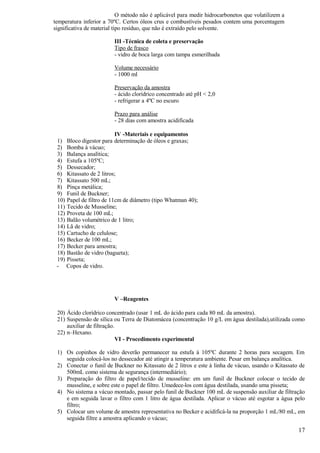 O método não é aplicável para medir hidrocarbonetos que volatilizem a
temperatura inferior a 70ºC. Certos óleos crus e combustíveis pesados contem uma porcentagem
significativa de material tipo resíduo, que não é extraído pelo solvente.

                         III -Técnica de coleta e preservação
                         Tipo de frasco
                         - vidro de boca larga com tampa esmerilhada

                         Volume necessário
                         - 1000 ml

                         Preservação da amostra
                         - ácido clorídrico concentrado até pH < 2,0
                         - refrigerar a 4ºC no escuro

                         Prazo para análise
                         - 28 dias com amostra acidificada

                          IV -Materiais e equipamentos
 1) Bloco digestor para determinação de óleos e graxas;
 2) Bomba à vácuo;
 3) Balança analítica;
 4) Estufa a 105ºC;
 5) Dessecador;
 6) Kitassato de 2 litros;
 7) Kitassato 500 mL;
 8) Pinça metálica;
 9) Funil de Buckner;
 10) Papel de filtro de 11cm de diâmetro (tipo Whatman 40);
 11) Tecido de Musseline;
 12) Proveta de 100 mL;
 13) Balão volumétrico de 1 litro;
 14) Lã de vidro;
 15) Cartucho de celulose;
 16) Becker de 100 mL;
 17) Becker para amostra;
 18) Bastão de vidro (bagueta);
 19) Pisseta;
 - Copos de vidro.




                         V –Reagentes

 20) Ácido clorídrico concentrado (usar 1 mL do ácido para cada 80 mL da amostra).
 21) Suspensão de sílica ou Terra de Diatomácea (concentração 10 g/L em água destilada),utilizada como
     auxiliar de filtração.
 22) n–Hexano.
                            VI - Procedimento experimental

 1) Os copinhos de vidro deverão permanecer na estufa à 105ºC durante 2 horas para secagem. Em
    seguida colocá-los no dessecador até atingir a temperatura ambiente. Pesar em balança analítica.
 2) Conectar o funil de Buckner no Kitassato de 2 litros e este à linha de vácuo, usando o Kitassato de
    500mL como sistema de segurança (intermediário);
 3) Preparação do filtro de papel/tecido de musseline: em um funil de Buckner colocar o tecido de
    musseline, e sobre este o papel de filtro. Umedece-los com água destilada, usando uma pisseta;
 4) No sistema a vácuo montado, passar pelo funil de Buckner 100 mL de suspensão auxiliar de filtração
    e em seguida lavar o filtro com 1 litro de água destilada. Aplicar o vácuo até esgotar a água pelo
    filtro;
 5) Colocar um volume de amostra representativa no Becker e acidificá-la na proporção 1 mL/80 mL, em
    seguida filtre a amostra aplicando o vácuo;

                                                                                                    17
 