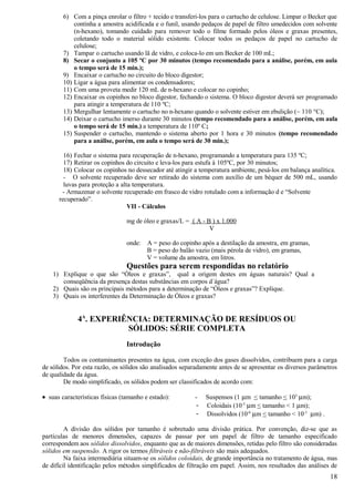 6) Com a pinça enrolar o filtro + tecido e transferi-los para o cartucho de celulose. Limpar o Becker que
            continha a amostra acidificada e o funil, usando pedaços de papel de filtro umedecidos com solvente
            (n-hexano), tomando cuidado para remover todo o filme formado pelos óleos e graxas presentes,
            coletando todo o material sólido existente. Colocar todos os pedaços de papel no cartucho de
            celulose;
        7) Tampar o cartucho usando lã de vidro, e coloca-lo em um Becker de 100 mL;
        8) Secar o conjunto a 105 ºC por 30 minutos (tempo recomendado para a análise, porém, em aula
            o tempo será de 15 min.);
        9) Encaixar o cartucho no circuito do bloco digestor;
        10) Ligar a água para alimentar os condensadores;
        11) Com uma proveta medir 120 mL de n-hexano e colocar no copinho;
        12) Encaixar os copinhos no bloco digestor, fechando o sistema. O bloco digestor deverá ser programado
            para atingir a temperatura de 110 ºC;
        13) Mergulhar lentamente o cartucho no n-hexano quando o solvente estiver em ebulição (~ 110 °C);
        14) Deixar o cartucho imerso durante 30 minutos (tempo recomendado para a análise, porém, em aula
            o tempo será de 15 min.) a temperatura de 110º C;
        15) Suspender o cartucho, mantendo o sistema aberto por 1 hora e 30 minutos (tempo recomendado
            para a análise, porém, em aula o tempo será de 30 min.);

        16) Fechar o sistema para recuperação de n-hexano, programando a temperatura para 135 ºC;
        17) Retirar os copinhos do circuito e leva-los para estufa à 105ºC, por 30 minutos;
        18) Colocar os copinhos no dessecador até atingir a temperatura ambiente, pesá-los em balança analítica.
        - O solvente recuperado deve ser retirado do sistema com auxílio de um béquer de 500 mL, usando
        luvas para proteção a alta temperatura.
       - Armazenar o solvente recuperado em frasco de vidro rotulado com a informação d e “Solvente
      recuperado”.
                                 VII - Cálculos

                                 mg de óleo e graxas/L = ( A - B ) x 1.000
                                                                V

                                 onde:   A = peso do copinho após a destilação da amostra, em gramas,
                                         B = peso do balão vazio (mais pérola de vidro), em gramas,
                                         V = volume da amostra, em litros.
                                 Questões para serem respondidas no relatório
    1) Explique o que são “Óleos e graxas”, qual a origem destes em águas naturais? Qual a
       conseqüência da presença destas substâncias em corpos d´água?
    2) Quais são os principais métodos para a determinação de “Óleos e graxas”? Explique.
    3) Quais os interferentes da Determinação de Óleos e graxas?


             4A. EXPERIÊNCIA: DETERMINAÇÃO DE RESÍDUOS OU
                        SÓLIDOS: SÉRIE COMPLETA
                                 Introdução

        Todos os contaminantes presentes na água, com exceção dos gases dissolvidos, contribuem para a carga
de sólidos. Por esta razão, os sólidos são analisados separadamente antes de se apresentar os diversos parâmetros
de qualidade da água.
        De modo simplificado, os sólidos podem ser classificados de acordo com:

• suas características físicas (tamanho e estado):        -    Suspensos (1 µm < tamanho < 103 µm);
                                                           -   Coloidais (10-3 µm < tamanho < 1 µm);
                                                           -   Dissolvidos (10-6 µm < tamanho < 10-3 µm) .

         A divisão dos sólidos por tamanho é sobretudo uma divisão prática. Por convenção, diz-se que as
partículas de menores dimensões, capazes de passar por um papel de filtro de tamanho especificado
correspondem aos sólidos dissolvidos, enquanto que as de maiores dimensões, retidas pelo filtro são consideradas
sólidos em suspensão. A rigor os termos filtráveis e não-filtráveis são mais adequados.
         Na faixa intermediária situam-se os sólidos coloidais, de grande importância no tratamento de água, mas
de difícil identificação pelos métodos simplificados de filtração em papel. Assim, nos resultados das análises de
                                                                                                              18
 