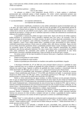 água, a maior parte dos sólidos coloidais acabam sendo considerados como sólidos dissolvidos e o restante, como
sólidos em suspensão.

• suas características químicas: - voláteis;
                                 - fixos ou não voláteis.
        Ao submeter os sólidos à uma temperatura elevada (550ºC), a fração orgânica é volatilizada,
permanecendo após combustão apenas a fração inorgânica. Os sólidos voláteis representam portanto uma
estimativa da matéria orgânica nos sólidos, ao passo que os sólidos não voláteis (fixos) representam a matéria
inorgânica ou mineral.

• sua decantabilidade: - em suspensão sedimentáveis;
                       - em suspensão não-sedimentáveis.

         De uma maneira simplificada, consideram-se como sólidos sedimentáveis aqueles de densidade maior que
a da água, que sejam capazes de sedimentar por ação da força da gravidade em um determinado período de
tempo, quando o sistema está em repouso. Os valores podem ser determinados e quantificados em relação ao seu
volume (mL/L) através do cone Imhoff ou peso (mg/L), sendo o primeiro denominado de teste volumétrico e o
segundo de gravimétrico. A fração que não se sedimenta representa os sólidos não-sedimentáveis (usualmente não
expressos nos resultados da análise).
         A quantidade e a natureza dos sólidos nas águas variam muito. Águas com alto teor de sólidos suspensos
podem prejudicar as características físicas tornando-a imprópria para usos como o de recreação. Como já
exposto, em águas de abastecimento, os sólidos ocorrem, em geral, na forma dissolvida constituindo-se na sua
maior parte por sais inorgânicos, como carbonatos, bicarbonatos, cloretos, sulfatos, pequenas quantidades de
ferro, magnésio e outros. Esses sólidos podem afetar a qualidade da água adversamente de várias maneiras,
conferindo características químicas e físicas como cor, turbidez, sabor, odor, dureza, toxicidade. Águas com alto
teor de sólidos dissolvidos geralmente afetam a potabilidade podendo induzir reações fisiológicas desfavoráveis
no consumidor mesmo em baixas concentrações. Além disso, águas altamente mineralizadas são também
impróprias, para diversas aplicações industriais. Por estas e tantas outras razões, a concentração de sólidos bem
como outros parâmetros são controlados pelos padrões de qualidade que regulamentam de uma forma
generalizada e conceitual a qualidade desejada para a água em função do uso previsto para a mesma.
         Em termos práticos, há três tipos de padrões de interesse direto para a Engenharia Ambiental no que se
refere à qualidade da água:
•        Padrões de lançamento no corpo receptor;
•        Padrões de qualidade do corpo receptor;
•        Padrões de qualidade para determinado uso imediato como padrões de potabilidade, irrigação.

         A Resolução CONAMA n0. 357 de 2005 tem como principal objetivo preservar a qualidade no corpo
d’água e apresenta para isso os padrões de qualidade dos corpos receptores e os padrões para o lançamento de
efluentes nos corpos d’água. Segundo os padrões de qualidade dos corpos receptores a concentração limite de
sólidos dissolvidos é de 500 mg/L para as classes 1, 2 e 3, águas passíveis de uso para abastecimento.
         O padrões de potabilidade estão diretamente associados à qualidade da água fornecida ao consumo
humano e foram estabelecidas pela Portaria nº 518 de 2004, pelo Ministério da Saúde. A concentração máxima
desejável de sólidos totais é de 500 mg/L sendo a concentração permissível de 1500 mg/L. O valor máximo
permissível para a concentração de sólidos totais dissolvidos é de 1000 mg/L.
         Dentre as várias características das águas residuais, os sólidos constituem um dos principais elementos,
uma vez que sua determinação possibilita o dimensionamento de várias etapas de uma estação de tratamento de
águas residuárias (ETE). O conhecimento das concentrações de partículas de tamanho acima da faixa de 0,1 a 0,4
mm é ponto fundamental para o dimensionamento da caixa de areia logo na entrada da ETE, onde se remove o
material constituído basicamente de areia proveniente da lixiviação do solo, lavagem de pisos, infiltração, etc. Da
mesma forma, o dimensionamento das câmaras de decantação e dos decantadores secundários está diretamente
relacionado à concentração de sólidos sedimentáveis e voláteis, respectivamente.
         Uma vez estabelecida a ETE, a determinação de sólidos permite o controle da qualidade das operações e
processos durante o tratamento. Assim, o conhecimento da fração de sólidos voláteis apresenta particular
interesse nos processos de lodos ativados e oxidação total para se estimar a quantidade de matéria orgânica
tomando parte no processo e nos exames do lodo de esgoto para se estimar sua estabilidade biológica.
Definições
    “Sólidos Totais” é o termo aplicado ao resíduo de material permanecido no recipiente após a evaporação de
uma amostra e subsequente secagem em estufa à temperatura de 103 a 105ºC, até peso constante. Sólidos totais
incluem “ sólidos suspensos totais”, a porção total de sólidos retida por um filtro e “ sólidos dissolvidos totais”, a
porção que passa através de filtro.
        O tipo de filtro a ser utilizado, o tamanho do poro, porosidade, área, espessura do filtro e
natureza física, tamanho de partícula e volume da amostra a ser depositado no filtro são os principais
                                                                                                                   19
 