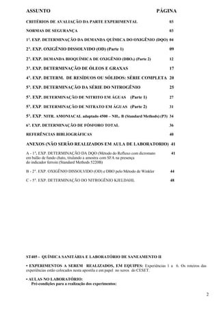 ASSUNTO                                                              PÁGINA

CRITÉRIOS DE AVALIAÇÃO DA PARTE EXPERIMENTAL                            03

NORMAS DE SEGURANÇA                                                     03

1A. EXP. DETERMINAÇÃO DA DEMANDA QUÍMICA DO OXIGÊNIO (DQO) 04

2A. EXP. OXIGÊNIO DISSOLVIDO (OD) (Parte 1)                             09

2A. EXP. DEMANDA BIOQUÍMICA DE OXIGÊNIO (DBO 5) (Parte 2)               12

3A. EXP. DETERMINAÇÃO DE ÓLEOS E GRAXAS                                 17

4A. EXP. DETERM. DE RESÍDUOS OU SÓLIDOS: SÉRIE COMPLETA 20

5A. EXP. DETERMINAÇÃO DA SÉRIE DO NITROGÊNIO                            25

5A. EXP. DETERMINAÇÃO DE NITRITO EM ÁGUAS              (Parte 1)        27

5A. EXP. DETERMINAÇÃO DE NITRATO EM ÁGUAS (Parte 2)                     31

5A. EXP. NITR. AMONIACAL adaptado 4500 – NH3. B (Standard Methods) (P3) 34

6A. EXP. DETERMINAÇÃO DE FÓSFORO TOTAL                                  36

REFERÊNCIAS BIBLIOGRÁFICAS                                              40

ANEXOS (NÃO SERÃO REALIZADOS EM AULA DE LABORATORIO) 41

A - 1A. EXP. DETERMINAÇÃO DA DQO (Método do Refluxo com dicromato        41
em balão de fundo chato, titulando a amostra com SFA na presença
do indicador ferroin (Standard Methods 5220B)

B - 2A. EXP. OXIGÊNIO DISSOLVIDO (OD) e DBO pelo Método de Winkler       44

C - 5A. EXP. DETERMINAÇÃO DO NITROGÊNIO KJELDAHL                         48




ST405 - QUÍMICA SANITÁRIA E LABORATÓRIO DE SANEAMENTO II

• EXPERIMENTOS A SEREM REALIZADOS, EM EQUIPES: Experiências 1 a 6. Os roteiros das
experiências estão colocados nesta apostila e em papel no xerox do CESET.

• AULAS NO LABORATÓRIO:
   Pré-condições para a realização dos experimentos:

                                                                                     2
 