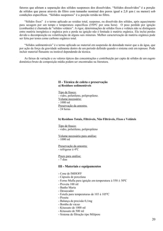 fatores que afetam a separação dos sólidos suspensos dos dissolvidos. “Sólidos dissolvidos” é a porção
de sólidos que passa através do filtro com tamanho nominal dos poros igual a 2,0 µ m ( ou menor) sob
condições especificas. “Sólidos suspensos” é a porção retida no filtro.

     “Sólidos fixos” é o termo aplicado ao resíduo total, suspenso, ou dissolvido dos sólidos, após aquecimento
para secagem por um tempo e temperatura especificas (550ºC por uma hora). O peso perdido por ignição
(combustão) é chamada de “sólidos voláteis”. A rigor, determinações de sólidos fixos e voláteis não se distinguem
entre matéria inorgânica e orgânica pois a perda na ignição não é limitada à matéria orgânica. Ela inclui perdas
devido a decomposição ou volatilização de alguns sais minerais. Melhor caracterização de matéria orgânica pode
ser feita por testes como carbono orgânico total.

    “Sólidos sedimentáveis” é o termo aplicado ao material em suspensão de densidade maior que a da água, que
por ação da força da gravidade sedimenta dentro de um período definido quando o sistema está em repouso. Pode
incluir material flutuante ou instável dependendo da técnica.

   As faixas de variação e os valores típicos das concentrações e contribuição per capta de sólidos de um esgoto
doméstico bruto de composição média podem ser encontradas na literatura.




                                II - Técnica de coleta e preservação
                                a) Resíduos sedimentáveis

                                Tipo de frasco:
                                - vidro, polietileno, polipropileno.
                                Volume necessário:
                                - 1000 ml
                                Preservação da amostra:
                                - 24 horas


                                b) Resíduos Totais, Filtráveis, Não Filtráveis, Fixos e Voláteis

                                Tipo de frasco:
                                - vidro, polietileno, polipropileno

                                Volume necessário para análise:
                                - 1000 ml

                                Preservação da amostra:
                                - refrigerar à 4ºC

                                Prazo para análise:
                                - 7 dias

                                III - Materiais e equipamentos

                                - Cone de IMHOFF
                                - Cápsula de porcelana
                                - Forno Mufla para ignição em temperatura à 550 ± 50ºC
                                - Proveta 100 ml
                                - Banho Maria
                                - Dessecador
                                - Estufa para temperaturas de 103 à 105ºC
                                - Pisseta
                                - Balança de precisão 0,1mg
                                - Bomba de vácuo
                                - Kitassato de 1000 ml
                                - Kitassato de 500 ml
                                - Sistema de filtração tipo Milipore
                                                                                                              20
 