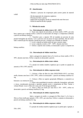 - Filtro de fibra de vidro (tipo WHATMAN GF/C)


                         IV - Interferentes

                         - Durante o processo de evaporação pode ocorrer perda de material
volátil
                         - Há decomposição de compostos orgânicos
                         - Presença de óleos e graxas
                         - Imprecisão na pesagem, devido ao material não estar bem seco
                         - Perda de material devido à ignição


                         V - Método de ensaio

                           1.a. - Determinação de sólidos totais à 103 - 105ºC
                           1 - Secar uma cápsula de porcelana, em forno mufla à 550ºC, por uma
hora, esperar que a cápsula resfrie e colocá-la no dessecador até atingir e a temperatura ambiente
e pesá-la em balança analítica.
                           2 - Transferir para a cápsula 100 ml (medida em proveta) de uma
porção homogênea da amostra. Lave a proveta com um pouco de água destilada, afim de retirar
todo o material que fica aderido a parede da proveta, e despeje esse conteúdo na cápsula.
                           3 - Levar a cápsula ao banho-maria até que a amostra seque.
                           4 - Levar a cápsula à estufa a 103º - 105ºC, durante uma hora.
                           5 - Esfriar a cápsula mais resíduo, no dessecador e pesar o conjunto em
balança analítica.


                         1.b. - Determinação de Sólidos totais fixos

                         Após a pesagem da cápsula (ítem a-5), levá-la ao forno mufla à 550 ±
50ºC, durante uma hora. Esfriar a cápsula no dessecador e pesá-la.

                         1.c. - Determinação de sólidos totais voláteis

                         É a porção de resíduo (matéria orgânica) que se perde na ignição da
amostra à 550 ± 50ºC (ítem b).

                         2.a. - Determinação de sólidos suspensos totais

                           1 - Calcinar o filtro de fibra de vidro (WHATMAN GF/C), em forno
mufla, durante uma hora à 550 ± 50ºC, esfriar no dessecador e pesá-lo em balança analítica 0,1
mg.
                           2 - Colocar o filtro no suporte apropriado (Milipore), e conectá-lo ao
kitassato e ao sistema de vácuo.
                           3 - Filtrar uma quantidade de amostra conhecida, homogênea, aplicando
o vácuo, considerando encerrada a operação quando ocorre o entupimento do filtro. Anotar o
volume filtrado. Lavar o filtro três vezes com 10 ml de água destilada.
                           4 - Secar o filtro em estufa por uma hora à 103 - 105ºC, esfriar no
dessecador e pesá-lo em balança analítica 0,1 mg.

                         2.b. - Determinação de sólidos suspensos fixos

                           Após a secagem em estufa e a pesagem do filtro (ítem 2 a 4), levar o
filtro ao forno mufla para ignição à 550 ± 50ºC, por uma hora. Esfriar o conjunto no dessecador e
pesá-lo em balança analítica 0,1 mg.

                         2.c. - Determinação de sólidos suspensos voláteis

                         É a porção do resíduo (matéria orgânica) que se perde após a ignição, à
550 ± 50ºC.

                                                                                                     21
 
