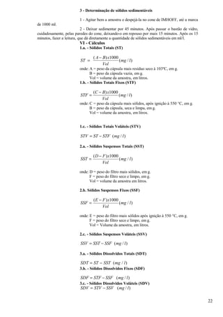 3 - Determinação de sólidos sedimentáveis

                         1 - Agitar bem a amostra e despejá-la no cone de IMHOFF, até a marca
de 1000 ml.
                           2 - Deixar sedimentar por 45 minutos. Após passar o bastão de vidro,
cuidadosamente, pelas paredes do cone, deixando-o em repouso por mais 15 minutos. Após os 15
minutos, fazer a leitura, que dá diretamente a quantidade de sólidos sedimentáveis em ml/l.
                         VI - Cálculos
                         1.a. - Sólidos Totais (ST)

                                 ( A − B ) x1000
                         ST =                    ( mg / l )
                                       Vol
                         onde: A = peso da cápsula mais resíduo seco à 103ºC, em g.
                                B = peso da cápsula vazia, em g.
                                Vol = volume da amostra, em litros.
                         1.b. - Sólidos Totais Fixos (STF)

                                 (C − B) x1000
                         STF =                 (mg / l )
                                      Vol
                         onde: C = peso da cápsula mais sólidos, após ignição à 550 °C, em g.
                               B = peso da cápsula, seca e limpa, em g.
                               Vol = volume da amostra, em litros.


                         1.c. - Sólidos Totais Voláteis (STV)

                         STV = ST − STF (mg / l )

                         2.a. - Sólidos Suspensos Totais (SST)

                                 ( D − F ) x1000
                         SST =                   ( mg / l )
                                       Vol

                         onde: D = peso do filtro mais sólidos, em g.
                               F = peso do filtro seco e limpo, em g.
                               Vol = volume da amostra em litros.

                         2.b. Sólidos Suspensos Fixos (SSF)

                                 ( E − F ) x1000
                         SSF =                   ( mg / l )
                                       Vol

                         onde: E = peso do filtro mais sólidos após ignição à 550 °C, em g.
                               F = peso do filtro seco e limpo, em g.
                               Vol = Volume da amostra, em litros.

                         2.c. - Sólidos Suspensos Voláteis (SSV)

                         SSV = SST − SSF ( mg / l )

                         3.a. - Sólidos Dissolvidos Totais (SDT)

                         SDT = ST − SST ( mg / l )
                         3.b. - Sólidos Dissolvidos Fixos (SDF)

                         SDF = STF − SSF ( mg / l )
                         3.c. - Sólidos Dissolvidos Voláteis (SDV)
                         SDV = STV − SSV ( mg / l )

                                                                                                  22
 
