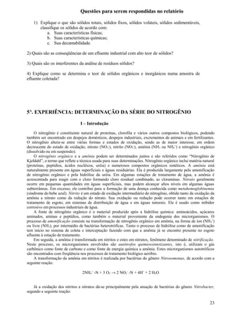 Questões para serem respondidas no relatório

    1) Explique o que são sólidos totais, sólidos fixos, sólidos voláteis, sólidos sedimentáveis,
       classifique os sólidos de acordo com:
           a. Suas características físicas;
           b. Suas características químicas;
           c. Sua decantabilidade.

2) Quais são as conseqüências de um efluente industrial com alto teor de sólidos?

3) Quais são os interferentes da análise de resíduos sólidos?

4) Explique como se determina o teor de sólidos orgânicos e inorgânicos numa amostra de
efluente coletada?




5A. EXPERIÊNCIA: DETERMINAÇÃO DA SÉRIE DO NITROGÊNIO

                                I – Introdução

     O nitrogênio é constituinte natural de proteínas, clorofila e vários outros compostos biológicos, podendo
também ser encontrado em despejos domésticos, despejos industriais, excrementos de animais e em fertilizantes.
O nitrogênio altera-se entre várias formas e estados de oxidação, sendo as de maior interesse, em ordem
decrescente do estado de oxidação, nitrato (NO3-), nitrito (NO2-), amônia (NH3 ou NH4+) e nitrogênio orgânico
(dissolvido ou em suspensão).
     O nitrogênio orgânico e a amônia podem ser determinados juntos e são referidos como “Nitrogênio de
Kjeldahl”, o termo que reflete a técnica usada para suas determinações. Nitrogênio orgânico inclui matéria natural
(proteínas, peptídios, ácidos nucléicos, uréia) e numerosos compostos orgânicos sintéticos. A amônia está
naturalmente presente em águas superficiais e águas residuárias. Ela é produzida largamente pela amonificação
de nitrogênio orgânico e pela hidrólise da uréia. Em algumas estações de tratamento de água, a amônia é
acrescentada para reagir com o cloro formando cloro residual combinado, as cloraminas. Nitrato geralmente
ocorre em pequenas quantidades em águas superficiais, mas podem alcançar altos níveis em algumas águas
subterrâneas. Em excesso, ele contribui para a formação de uma doença conhecida como metahemoglobinemia
(síndrome do bebe azul). Nitrito é um estado de oxidação intermediário do nitrogênio, obtido tanto da oxidação da
amônia a nitrato como da redução do nitrato. Sua oxidação ou redução pode ocorrer tanto em estações de
tratamento de esgoto, em sistemas de distribuição de água e em águas naturais. Ele é usado como inibidor
corrosivo em processos industriais de água.
     A fonte de nitrogênio orgânico é o material produzido após a hidrólise química: aminoácidos, açúcares
aminados, aminas e peptídios, como também o material proveniente da endogenia dos microrganismos. O
processo de amonificação consiste na transformação de nitrogênio orgânico em amônia, na forma de íon (NH 4+)
ou livre (NH3), por intermédio de bactérias heterotróficas. Tanto o processo de hidrólise como de amonificação
tem início no sistema de coleta e interceptação fazendo com que a amônia já se encontre presente no esgoto
afluente à estação de tratamento.
     Em seguida, a amônia é transformada em nitritos e estes em nitratos, fenômeno denominado de nitrificação.
Neste processo, os microrganismos envolvidos são autótrofos quimiossintetizantes, isto é, utilizam o gás
carbônico como fonte de carbono e como fonte de energia química a amônia. Estes microrganismos autotróficos
são encontrados com freqüência nos processos de tratamento biológico aeróbio.
     A transformação da amônia em nitritos é realizada por bactérias do gênero Nitrosomonas, de acordo com a
seguinte reação:

                                 2NH4+ -N + 3 O2 → 2 NO2- -N + 4H+ + 2 H2O


    Já a oxidação dos nitritos a nitratos dá-se principalmente pela atuação de bactérias do gênero Nitrobacter,
segundo a seguinte reação:

                                                                                                               23
 