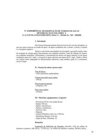 5A. EXPERIÊNCIA: DETERMINAÇÃO DE NITRITO EM ÁGUAS
                        MÉTODO DA SULFANILAMIDA E
        N- (1-NAFTIL) ETILENODIAMINA (Parte 1) – Método No. 965 – DR2000


                          I . Introdução

                         Das formas bioquimicamente interconversíveis do ciclo do nitrogênio, as
que tem maior interesse no estudo da água e de águas residuárias são o nitrato, o nitrito, a amônia
e o nitrogênio orgânico.
                         Nitrito é uma forma intermediária do nitrogênio, que pode resultar tanto
da oxidação da amônia pelos Nitrosomonas em condições aeróbias, como da redução de nitratos
em condições anaeróbias. Dificilmente a concentração de nitritos em águas naturais ou em águas
residuárias passa de 1 mg/L, e em geral as águas naturais tem menos de 0,1 mg/L. Sendo o nitrito
um redutor muito empregado no abastecimento industrial, como inibidor, pode vir a contaminar
cursos d’água.


                          II - Técnica de coleta e preservação

                          Tipo de frasco
                          - vidro, polietileno, polipropileno

                          Volume necessário para análise
                          - 200 mL

                          Preservação da amostra
                          - refrigerar a 40C

                          Prazo para análise
                          - 24 horas


                          III - Materiais, equipamentos e reagentes

                          - Proveta de 50 mL com tampa de p.p;
                          - Becker 300 mL;
                          - Balões volumétricos;
                          - Pipetas volumétricas ;
                          - Funil de vidro;
                          - Bagueta;
                          - Espectrofotômetro, para uso a 540 nm.
                          - Membrana filtrante, 0,45 µm.
                          - Papel de filtro, Whatman 41.

                          Reagentes

                         Suspensão de Hidróxido de Alumínio: dissolver 125g de sulfato de
alumínio e potássio, AIK (SO4)2. 12 H2O p.a., ou sulfato de alumínio e amônio, Al(NH4) (SO4)2 .
                                                                                                      25
 