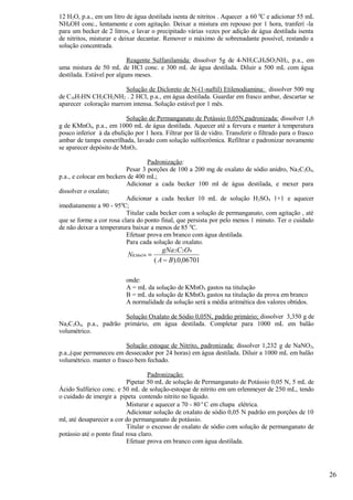 12 H2O, p.a., em um litro de água destilada isenta de nitritos . Aquecer a 60 0C e adicionar 55 mL
NH4OH conc., lentamente e com agitação. Deixar a mistura em repouso por 1 hora, tranferí -la
para um becker de 2 litros, e lavar o precipitado várias vezes por adição de água destilada isenta
de nitritos, misturar e deixar decantar. Remover o máximo de sobrenadante possível, restando a
solução concentrada.

                           Reagente Sulfanilamida: dissolver 5g de 4-NH2C6H4SO2NH2, p.a., em
uma mistura de 50 mL de HCl conc. e 300 mL de água destilada. Diluir a 500 mL com água
destilada. Estável por alguns meses.

                        Solução de Dicloreto de N-(1-naftil) Etilenodiamina: dissolver 500 mg
de C10H7HN CH2CH2NH2 . 2 HCl, p.a., em água destilada. Guardar em frasco ambar, descartar se
aparecer coloração marrom intensa. Solução estável por 1 mês.

                          Solução de Permanganato de Potássio 0,05N,padronizada: dissolver 1,6
g de KMnO4, p.a., em 1000 mL de água destilada. Aquecer até a fervura e manter à temperatura
pouco inferior à da ebulição por 1 hora. Filtrar por lã de vidro. Transferir o filtrado para o frasco
ambar de tampa esmerilhada, lavado com solução sulfocrômica. Refiltrar e padronizar novamente
se aparecer depósito de MnO2.

                                  Padronização:
                          Pesar 3 porções de 100 a 200 mg de oxalato de sódio anidro, Na 2C2O4,
p.a., e colocar em beckers de 400 mL;
                          Adicionar a cada becker 100 ml de água destilada, e mexer para
dissolver o oxalato;
                          Adicionar a cada becker 10 mL de solução H2SO4 1+1 e aquecer
imediatamente a 90 - 950C;
                          Titular cada becker com a solução de permanganato, com agitação , até
que se forme a cor rosa clara do ponto final, que persista por pelo menos 1 minuto. Ter o cuidado
de não deixar a temperatura baixar a menos de 85 0C.
                          Efetuar prova em branco com água destilada.
                          Para cada solução de oxalato.
                                         gNa 2 C 2O4
                           NKMnO4 =
                                      ( A − B ).0,06701

                          onde:
                          A = mL da solução de KMnO4 gastos na titulação
                          B = mL da solução de KMnO4 gastos na titulação da prova em branco
                          A normalidade da solução será a média aritmética dos valores obtidos.

                      Solução Oxalato de Sódio 0,05N, padrão primário; dissolver 3,350 g de
Na2C2O4, p.a., padrão primário, em água destilada. Completar para 1000 mL em balão
volumétrico.

                          Solução estoque de Nitrito, padronizada: dissolver 1,232 g de NaNO2,
p.a.,(que permaneceu em dessecador por 24 horas) em água destilada. Diluir a 1000 mL em balão
volumétrico. manter o frasco bem fechado.

                                    Padronização:
                           Pipetar 50 mL de solução de Permanganato de Potássio 0,05 N, 5 mL de
Ácido Sulfúrico conc. e 50 mL de solução-estoque de nitrito em um erlenmeyer de 250 mL, tendo
o cuidado de imergir a pipeta contendo nitrito no líquido.
                           Misturar e aquecer a 70 - 80 ο C em chapa elétrica.
                           Adicionar solução de oxalato de sódio 0,05 N padrão em porções de 10
ml, até desaparecer a cor do permanganato de potássio.
                           Titular o excesso de oxalato de sódio com solução de permanganato de
potássio até o ponto final rosa claro.
                           Efetuar prova em branco com água destilada.




                                                                                                        26
 