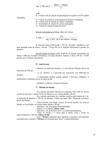 [(BxC) - (DxE)]
                          mg / L NO2 em N =
                                                         V

                          onde:
                          B = volume total da solução de permanganato de potássio 0,05N padrão
empregada;
                          C = volume da solução de permanganato de potássio empregada;
                          D = volume total da solução de oxalato empregado;
                          E = normalidade da solução de oxalato empregada;
                          V = volume de solução-estoque de nitrito.


                          Solução intermediária de Nitrito: diluir um volume

                                                      12,5
                          V (mL) =
                                        mg / L NO2 em N da solucao - estoque

                          de solução-estoque padronizada a 250 mL em balão volumétrico, com
água destilada isenta de nitritos. 1,00 mL = 50 µg NO2 em N. Preparar diariamente e guardar em
geladeira.

                        Solução Padrão de Nitrito: diluir 10,00 mL da solução intermediária de
nitrito a 1000 mL em balão volumétrico, com água destilada. Preparar 2 litros 1,00 mL = 0,500
µg NO2 em N. Preparar diariamente.


                          IV - Interferentes

                          - Material em suspensão interfere, e é removido por filtração através de
membrana de 0,45 µm.
                          - A cor interfere, e é removida por tratamento com hidróxido de
alumínio.
                           - A alcalinidade interfere quando superior a 600 mg/L (600ppm). A
interferência é eliminada através do ajuste de pH.

                          - Oxidantes e redutores, em geral interferem.

                          V - Método de Ensaio

                            - Se a amostra apresentar material em suspensão, filtrar 200 mL através
de filtro de 0,45 µm, e utilizar 50 mL do filtrado ou um volume diluído a 50 mL;
                            - Se a amostra apresentar cor e turbidez clarificar pela adição de 2 mL
de hidróxido de alumínio a 100 mL de amostra, e filtrar por papel filtro. Desprezar a primeira
porção do filtrado;
                            - Numa proveta com tampa colocar 50 ml de amostra (ou amostra
filtrada, ou clarificada), ou volume menor diluído a 50 mL;
                            - Adicionar 1 mL de reagente de sulfanilamida;
                            - Esperar 2 a 8 minutos, adotar 5 min.;
                            - Adicionar 1 mL de dicloreto de N - (1-naftil) etilenodiamina;
                            - Entre 10 minutos e 2 horas após a adição, fazer a leitura no
espectrofotômetro a 540 nm. Adotar 10 min.
                            - fazer o Branco, utilizando água destilada e repetindo o procedimento
executado para a amostra. O Branco será utilizado para “zerar” o espectrofotômetro.




                                                                                                      27
 