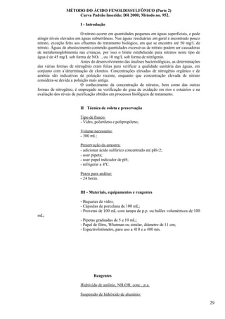 MÉTODO DO ÁCIDO FENOLDISSULFÔNICO (Parte 2)
                     Curva Padrão Inserida: DR 2000; Método no. 952.

                         I - Introdução

                          O nitrato ocorre em quantidades pequenas em águas superficiais, e pode
atingir níveis elevados em águas subterrâneas. Nas águas residuárias em geral é encontrado pouco
nitrato, exceção feita aos efluentes do tratamento biológico, em que se encontra até 50 mg/L de
nitrato. Águas de abastecimento contendo quantidades excessivas de nitrato podem ser causadoras
de metahemoglobinemia nas crianças, por isso o limite estabelecido para nitratos neste tipo de
água é de 45 mg/L sob forma de NO3- , ou 10 mg/L sob forma de nitrôgenio.
                          Antes do desenvolvimento das ánalises bacteriológicas, as determinações
das várias formas de nitrogênio eram feitas para verificar a qualidade sanitária das águas, em
conjunto com a’determinação de cloretos. Concentrações elevadas de nitrogênio orgânico e de
amônia são indicativas de poluição recente, enquanto que concentração elevada de nitrato
considera-se devida a poluição mais antiga.
                          O conhecimento da concentração de nitratos, bem como das outras
formas de nitrogênio, é empregado na verificação do grau de oxidação em rios e estuários e na
avaliação dos níveis de purificação obtidos em processos biológicos de tratamento.


                         II Técnica de coleta e preservação

                         Tipo de frasco:
                         - Vidro, polietileno e polipropileno;

                         Volume necessário:
                         - 300 mL;

                         Preservação da amostra:
                         - adicionar ácido sulfúrico concentrado até pH<2;
                         - usar pipeta;
                         - usar papel indicador de pH;
                         - refrigerar a 40C.

                         Prazo para análise:
                         - 24 horas.


                         III - Materiais, equipamentos e reagentes

                         - Baguetas de vidro;
                         - Cápsulas de porcelana de 100 mL;
                         - Provetas de 100 mL com tampa de p.p. ou balões volumétricos de 100
mL;
                         - Pipetas graduadas de 5 e 10 mL;
                         - Papel de filtro, Whatman ou similar, diâmetro de 11 cm;
                         - Espectrofotômetro, para uso a 410 e a 480 nm.




                                 Reagentes

                         Hidróxido de amônio, NH4OH, conc., p.a.

                         Suspensão de hidróxido de alumínio:

                                                                                                    29
 