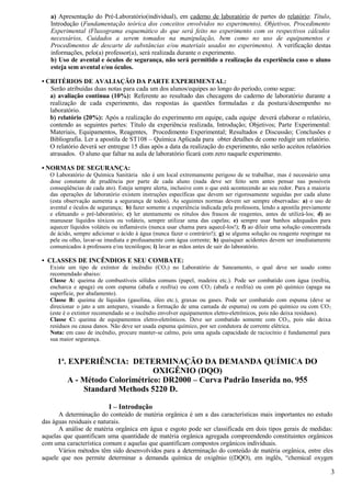 a) Apresentação do Pré-Laboratório(individual), em caderno de laboratório de partes do relatório: Título,
   Introdução (Fundamentação teórica dos conceitos envolvidos no experimento), Objetivos, Procedimento
   Experimental (Fluxograma esquemático do que será feito no experimento com os respectivos cálculos
   necessários, Cuidados a serem tomados na manipulação, bem como no uso de equipamentos e
   Procedimentos de descarte de substâncias e/ou materiais usados no experimento). A verificação destas
   informações, pelo(a) professor(a), será realizada durante o experimento.
   b) Uso de avental e óculos de segurança, não será permitido a realização da experiência caso o aluno
   esteja sem avental e/ou óculos.

• CRITÉRIOS DE AVALIAÇÃO DA PARTE EXPERIMENTAL:
   Serão atribuídas duas notas para cada um dos alunos/equipes ao longo do período, como segue:
   a) avaliação contínua (10%): Referente ao resultado das checagens do caderno de laboratório durante a
   realização de cada experimento, das respostas às questões formuladas e da postura/desempenho no
   laboratório.
   b) relatório (20%): Após a realização do experimento em equipe, cada equipe deverá elaborar o relatório,
   contendo as seguintes partes: Título da experiência realizada, Introdução; Objetivos; Parte Experimental:
   Materiais, Equipamentos, Reagentes, Procedimento Experimental; Resultados e Discussão; Conclusões e
   Bibliografia. Ler a apostila de ST108 – Química Aplicada para obter detalhes de como redigir um relatório.
   O relatório deverá ser entregue 15 dias após a data da realização do experimento, não serão aceitos relatórios
   atrasados. O aluno que faltar na aula de laboratório ficará com zero naquele experimento.

• NORMAS DE SEGURANÇA:
   O Laboratório de Química Sanitária não é um local extremamente perigoso de se trabalhar, mas é necessário uma
   dose constante de prudência por parte de cada aluno (nada deve ser feito sem antes pensar nas possíveis
   conseqüências de cada ato). Esteja sempre alerta, inclusive com o que está acontecendo ao seu redor. Para a maioria
   das operações de laboratório existem instruções específicas que devem ser rigorosamente seguidas por cada aluno
   (esta observação aumenta a segurança de todos). As seguintes normas devem ser sempre observadas: a) o uso de
   avental e óculos de segurança; b) fazer somente a experiência indicada pela professora, lendo a apostila previamente
   e efetuando o pré-laboratório; c) ler atentamente os rótulos dos frascos de reagentes, antes de utilizá-los; d) ao
   manusear líquidos tóxicos ou voláteis, sempre utilizar uma das capelas; e) sempre usar banhos adequados para
   aquecer líquidos voláteis ou inflamáveis (nunca usar chama para aquecê-los!); f) ao diluir uma solução concentrada
   de ácido, sempre adicionar o ácido à água (nunca fazer o contrário!); g) se alguma solução ou reagente respingar na
   pele ou olho, lavar-se imediata e profusamente com água corrente; h) quaisquer acidentes devem ser imediatamente
   comunicados à professora e/ou tecnólogos; i) lavar as mãos antes de sair do laboratório.

• CLASSES DE INCÊNDIOS E SEU COMBATE:
   Existe um tipo de extintor de incêndio (CO 2) no Laboratório de Saneamento, o qual deve ser usado como
   recomendado abaixo:
   Classe A: queima de combustíveis sólidos comuns (papel, madeira etc.). Pode ser combatido com água (resfria,
   encharca e apaga) ou com espuma (abafa e resfria) ou com CO 2 (abafa e resfria) ou com pó químico (apaga na
   superfície, por abafamento).
   Classe B: queima de líquidos (gasolina, óleo etc.), graxas ou gases. Pode ser combatido com espuma (deve se
   direcionar o jato a um anteparo, visando a formação de uma camada de espuma) ou com pó químico ou com CO 2
   (este é o extintor recomendado se o incêndio envolver equipamentos eletro-eletrônicos, pois não deixa resíduos).
   Classe C: queima de equipamentos eletro-eletrônicos. Deve ser combatido somente com CO 2, pois não deixa
   resíduos ou causa danos. Não deve ser usada espuma químico, por ser condutora de corrente elétrica.
   Nota: em caso de incêndio, procure manter-se calmo, pois uma aguda capacidade de raciocínio é fundamental para
   sua maior segurança.


      1a. EXPERIÊNCIA: DETERMINAÇÃO DA DEMANDA QUÍMICA DO
                                 OXIGÊNIO (DQO)
          A - Método Colorimétrico: DR2000 – Curva Padrão Inserida no. 955
              Standard Methods 5220 D.

                           I – Introdução
      A determinação do conteúdo de matéria orgânica é um a das características mais importantes no estudo
das águas residuais e naturais.
      A análise de matéria orgânica em água e esgoto pode ser classificada em dois tipos gerais de medidas:
aquelas que quantificam uma quantidade de matéria orgânica agregada compreendendo constituintes orgânicos
com uma característica comum e aquelas que quantificam compostos orgânicos individuais.
      Vários métodos têm sido desenvolvidos para a determinação do conteúdo de matéria orgânica, entre eles
aquele que nos permite determinar a demanda química de oxigênio ((DQO), em inglês, “chemical oxygen

                                                                                                                          3
 