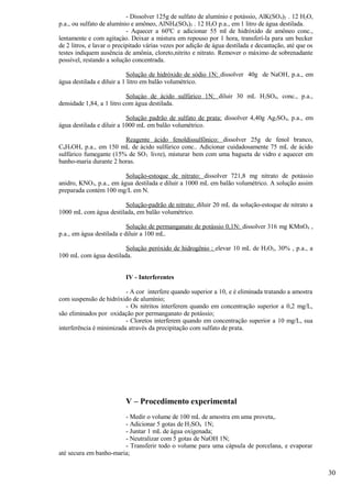 - Dissolver 125g de sulfato de alumínio e potássio, AlK(SO 4)2 . 12 H2O,
p.a., ou sulfato de alumínio e amôneo, AlNH4(SO4)2 . 12 H2O p.a., em 1 litro de água destilada.
                            - Aquecer a 600C e adicionar 55 ml de hidróxido de amôneo conc.,
lentamente e com agitaçào. Deixar a mistura em repouso por 1 hora, transferí-la para um becker
de 2 litros, e lavar o precipitado várias vezes por adição de água destilada e decantação, até que os
testes indiquem ausência de amônia, cloreto,nitrito e nitrato. Remover o máximo de sobrenadante
possível, restando a solução concentrada.

                            Solução de hidróxido de sódio 1N: dissolver 40g de NaOH, p.a., em
água destilada e diluir a 1 litro em balão volumétrico.

                           Soluçào de ácido sulfúrico 1N: diluir 30 mL H2SO4, conc., p.a.,
densidade 1,84, a 1 litro com água destilada.

                           Solução padrão de sulfato de prata: dissolver 4,40g Ag2SO4, p.a., em
água destilada e diluir a 1000 mL em balão volumétrico.

                        Reagente ácido fenoldissulfônico: dissolver 25g de fenol branco,
C6H5OH, p.a., em 150 mL de ácido sulfúrico conc.. Adicionar cuidadosamente 75 mL de ácido
sulfúrico fumegante (15% de SO3 livre), misturar bem com uma bagueta de vidro e aquecer em
banho-maria durante 2 horas.

                         Solução-estoque de nitrato: dissolver 721,8 mg nitrato de potássio
anidro, KNO3, p.a., em água destilada e diluir a 1000 mL em balão volumétrico. A solução assim
preparada contém 100 mg/L em N.

                        Solução-padrão de nitrato: diluir 20 mL da solução-estoque de nitrato a
1000 mL com água destilada, em balão volumétrico.

                           Solução de permanganato de potássio 0,1N: dissolver 316 mg KMnO4 ,
p.a., em água destilada e diluir a 100 mL.

                        Solução peróxido de hidrogênio : elevar 10 mL de H2O2, 30% , p.a., a
100 mL com água destilada.


                          IV - Interferentes

                          - A cor interfere quando superior a 10, e é eliminada tratando a amostra
com suspensão de hidróxido de alumínio;
                          - Os nitritos interferem quando em concentração superior a 0,2 mg/L,
são eliminados por oxidação por permanganato de potássio;
                          - Cloretos interferem quando em concentração superior a 10 mg/L, sua
interferência é minimizada através da precipitação com sulfato de prata.




                          V – Procedimento experimental
                        - Medir o volume de 100 mL de amostra em uma proveta,.
                        - Adicionar 5 gotas de H2SO4 1N;
                        - Juntar 1 mL de água oxigenada;
                        - Neutralizar com 5 gotas de NaOH 1N;
                        - Transferir todo o volume para uma cápsula de porcelana, e evaporar
até secura em banho-maria;


                                                                                                        30
 