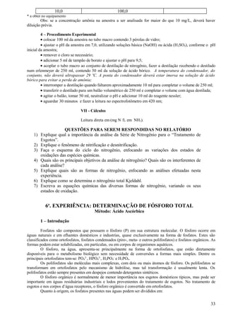 10,0                                  100,0
* a obter no equipamento
        Obs: se a concentração amônia na amostra a ser analisada for maior do que 10 mg/L, deverá haver
diluição prévia.

         4 – Procedimento Experimental
         • colocar 100 ml da amostra no tubo macro contendo 3 pérolas de vidro;
         • ajustar o pH da amostra em 7,0, utilizando soluções básica (NaOH) ou ácida (H 2SO4), conforme o pH
inicial da amostra;
         • remover o cloro se necessário;
         • adicionar 5 ml de tampão de borato e ajustar o pH para 9,5;
         • acoplar o tubo macro ao conjunto de destilação de nitrogênio, fazer a destilação recebendo o destilado
num erlenmeyer de 250 ml, contendo 50 ml da solução de ácido bórico. A temperatura do condensador, do
conjunto, não deverá ultrapassar 29 ºC. A ponta do condensador deverá estar imersa na solução de ácido
bórico para evitar a perda de amônia;
         • interromper a destilação quando faltarem aproximadamente 10 ml para completar o volume de 250 ml;
         • transferir o destilado para um balão volumétrico de 250 ml e completar o volume com água destilada;
         • agitar o balão, tomar 50 ml, neutralizar o pH e adicionar 10 ml do reagente nessler;
         • aguardar 30 minutos e fazer a leitura no espectrofotômetro em 420 nm;

                                VII - Cálculos

                                Leitura direta em (mg N /L em NH3).

                     QUESTÕES PARA SEREM RESPONDIDAS NO RELATÓRIO
    1) Explique qual a importância da análise da Série de Nitrogênio para o “Tratamento de
       Esgotos”.
    2) Explique o fenômeno de nitrificação e desnitrificação.
    3) Faça o esquema do ciclo do nitrogênio, enfocando as variações dos estados de
       oxidações das espécies químicas.
    4) Quais são os principais objetivos da análise de nitrogênio? Quais são os interferentes de
       cada análise?
    5) Explique quais são as formas de nitrogênio, enfocando as análises efetuadas nesta
       experiência.
    6) Explique como se determina o nitrogênio total Kjeldahl.
    7) Escreva as equações químicas das diversas formas de nitrogênio, variando os seus
       estados de oxidação.


           6a. EXPERIÊNCIA: DETERMINAÇÃO DE FÓSFORO TOTAL
                                         Método: Ácido Ascórbico

        1 – Introdução

         Fosfatos são compostos que possuem o fósforo (P) em sua estrutura molecular. O fósforo ocorre em
águas naturais e em efluentes domésticos e industrias, quase exclusivamente na forma de fosfatos. Estes são
classificados como ortofosfatos, fosfatos condensados (piro-, meta- e outros polifosfatos) e fosfatos orgânicos. As
formas podem estar solubilizadas, em partículas, ou em corpos de organismos aquáticos.
         O fósforo, na água, apresenta-se principalmente na forma de ortofosfatos, que estão diretamente
disponíveis para o metabolismo biológico sem necessidade de conversões a formas mais simples. Dentre os
principais ortofosfatos tem-se: PO42-, HPO42-, H2PO4- e H3PO4.
         Os polifosfatos são moléculas mais complexas, com dois ou mais átomos de fósforo. Os polifosfatos se
transformam em ortofosfatos pelo mecanismo de hidrólise, mas tal transformação é usualmente lenta. Os
polifosfatos estão sempre presentes em despejos contendo detergentes sintéticos.
         O fósforo orgânico é normalmente de menor importância nos esgotos domésticos típicos, mas pode ser
importante em águas residuárias industriais e lodos provenientes do tratamento de esgotos. No tratamento de
esgotos e nos corpos d’água receptores, o fósforo orgânico é convertido em ortofosfatos.
         Quanto à origem, os fosfatos presentes nas águas podem ser divididos em:


                                                                                                                33
 