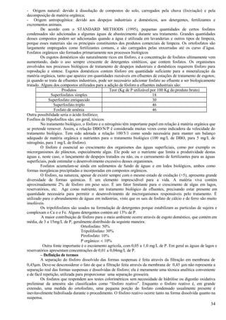 - Origem natural: devido à dissolução de compostos do solo, carregados pela chuva (lixiviação) e pela
decomposição de matéria orgânica;
- Origem antropogênica: devido aos despejos industriais e domésticos, aos detergentes, fertilizantes e
excrementos animais.
         De acordo com o STANDARD METHODS (1995), pequenas quantidades de certos fosfatos
condensados são adicionadas a algumas águas de abastecimento durante seu tratamento. Grandes quantidades
desses compostos podem ser adicionadas quando a água é utilizada em lavanderias e outros tipos de limpeza,
porque esses materiais são os principais constituintes dos produtos comerciais de limpeza. Os ortofosfatos são
largamente empregados como fertilizantes comuns, e são carregados pelas enxurradas até os curso d’água.
Fosfatos orgânicos são formados primariamente nos processos biológicos
         Os esgotos domésticos são naturalmente ricos em fósforo, e a concentração de fosfatos ultimamente vem
aumentando, dado o uso sempre crescente de detergentes sintéticos, que contem fosfatos. Os organismos
envolvidos nos processos biológicos de tratamento de despejos industriais e domésticos requerem fósforo para
reprodução e síntese. Esgotos domésticos contem fósforo em quantidade suficiente para a mineralização da
matéria orgânica, tanto que aparece em quantidades razoáveis em efluentes de estações de tratamento de esgotos;
já quando se trata de efluentes industriais, pode ser necessário adicionar fosfato ao efluente a ser biologicamente
tratado. Alguns dos compostos utilizados para a adição de fósforo a efluentes industriais são:
                       Produtos                      Teor (Kg de P utilizável por 100 Kg do produto bruto)
                Superfosfatos simples                                          18
              Superfosfato enriquecido                                         30
                  Superfosfato triplo                                          46
                  Fosfato de amônia                                            46
Outra possibilidade seria o ácido fosfórico;
Fosfitos de Hipofosfitos são, em geral, tóxicos.
         No tratamento biológico, o fósforo e o nitrogênio têm importante papel em relação à matéria orgânica que
se pretende remover. Assim, a relação DBO/N/P é considerada muitas vezes como indicadora da velocidade do
tratamento biológico. Tem sido adotada a relação 100/5/1 como sendo necessária para manter um balanço
adequado de matéria orgânica e nutrientes para o tratamento biológico (100 mg/L de DBO, para 5 mg/L de
nitrogênio, para 1 mg/L de fósforo).
         O fósforo é essencial ao crescimento dos organismos das águas superficiais, como por exemplo os
microrganismos do plâncton, especialmente algas. Ele pode ser o nutriente que limita a produtividade destas
águas e, neste caso, o lançamento de despejos tratados ou não, ou o carreamento de fertilizantes para as águas
superficiais, pode estimular o desenvolvimento excessivo desses organismos.
         Fosfatos acumulam-se ainda em sedimentos de fundo de águas e em lodos biológicos, ambos como
formas inorgânicas precipitadas e incorporadas em compostos orgânicos.
         O fósforo, na natureza, apesar de existir sempre com o mesmo estado de oxidação (+5), apresenta grande
diversidade de formas químicas. É um elemento imprescidível para a vida. A matéria viva contém
aproximadamente 2% de fósforo em peso seco. É um fator limitante para o crescimento de algas em lagos,
reservatórios, etc. Age como nutriente, em tratamento biológico de efluentes, precisando estar presente em
quantidade necessária para permitir o desenvolvimento de microrganismos responsáveis pelo tratamento. É
utilizado para o abrandamento de águas em indústrias, visto que os sais de fosfato de cálcio e de ferro são muito
insolúveis.
         Os tripolifosfatos são usados na formulação de detergentes porque estabilizam as partículas de sujeira e
complexam o Ca e o Fe. Alguns detergentes contém até 13% de P.
         A maior contribuição de fósforo para o meio ambiente ocorre através de esgoto doméstico, que contém em
média, de 3 a 15mg/L de P, geralmente distribuído da seguinte maneira:
                                   Ortofosfato: 50%
                                   Tripolifosfato: 30%
                                   Pirofosfato: 10%
                                   P orgânico: < 10%
          Outra fonte importante é o escoamento agrícola, com 0,05 a 1,0 mg/L de P. Em geral as águas de lagos e
reservatórios apresentam concentrações de 0,01 a 0,04mg/L de P.
         – Definição de termos
         A separação do fósforo dissolvido das formas suspensas é feita através da filtração em membrana de
0,45µm. Deve-se desconsiderar o fato de que a filtração feita através da membrana de 0,45 µm não representa a
separação real das formas suspensas e dissolvidas de fósforo; ela é meramente uma técnica analítica conveniente
e de fácil repetição, utilizada para proporcionar uma separação grosseira.
         Os fosfatos que respondem aos testes colorimétricos sem necessidade de hidrólise ou digestão oxidativa
preliminar da amostra são classificados como “fósforo reativo”. Enquanto o fósforo reativo é, em grande
extensão, uma medida do ortofosfato, uma pequena porção do fosfato condensado usualmente presente é
inevitavelmente hidrolisada durante o procedimento. O fósforo reativo ocorre tanto na forma dissolvida quanto na
suspensa.
                                                                                                               34
 