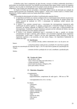 A hidrolise ácida, feita à temperatura de água fervente, converte os fosfatos condensados dissolvidos e
particulados em ortofosfato dissolvido. Essa hidrólise inevitavelmente libera algum fosfato a partir de compostos
orgânicos, mas isso pode ser minimizado através da seleção correta da força do ácido, do tempo de hidrólise e da
temperatura. Esses fosfatos são classificados como “fósforo ácido-hidrolisável”.
         As frações de fosfato que são convertidas a ortofosfatos apenas através da destruição por oxidação da
matéria orgânica presente são consideradas “fósforo orgânico”. Assim como o fósforo reativo e o fósforo ácido-
hidrolisável, o fósforo orgânico ocorre nas frações dissolvidas e suspensa.
 – Objetivos
         A necessidade da determinação de fosfatos é justificada pelos seguintes fatores:
         1) A importância do fósforo nos sistemas ecológicos deve-se à participação deste elemento em processos
             fundamentais do metabolismo dos seres vivos, tais como: armazenamento de energia (forma uma
             fração essencial da molécula de ATP) e estruturação da membrana celular (através dos
             fosfolipídeos);
         2) O fósforo é um nutriente essencial para o crescimento dos microrganismos responsáveis pela
             estabilização da matéria orgânica. É, portanto, essencial para o tratamento biológico de despejos. É
             necessário um balanço adequado de DBO:N:P (100:5:1) no esgoto para o desenvolvimento dos
             microrganismos. Usualmente os esgotos domésticos possuem um teor suficiente de fósforo, mas este
             pode estar deficiente em certos despejos industriais.
         3) O fósforo é um elemento indispensável para o crescimento de algas e, quando em elevadas
             concentrações em lagos e represas, pode conduzir a um crescimento exagerado desses organismos
             (eutrofização). Assim sendo, o fósforo é um dos mais importantes fatores limitantes à vida dos
             organismos aquáticos e sua economia, em uma massa d’água, é de importância fundamental no
             controle das algas.
                                  II - Interferentes
                                  - cor e turbidez elevada, embora minimizada com o uso de prova em
       branco.
                                  - cromo hexavalente e nitrito levam a resultados 3% mais baixos quando
       presente em concentrações da ordem de 1mg/L e 10-15% mais baixos quando em concentrações de
       10mg/L.
                                  - arsenatos devido a produção de cor azul, semelhante a produzida pelo
       fósforo.



                                III - Tecnicas de Coleta
                                - tipo de frasco: vidro
                                  lavar o frasco de coléta com ácido nítrico 1:1
                                - volume necessário: 1000mL
                                - preservação da amostra: refrigerar a 4ºC.
                                - prazo para análise: 48 horas


                                IV - Materiais e Reagentes

                                a) equipamentos
                                    - bloco digestor;
                                    -espectrofotômetro, comprimento de onda igual a 880 nm ou 700
      nm;
                                   - micropipetadores (0,1; 0,5 e 1,0 mL).

                                b) vidraria
                                   - erlenmeyer;
                                   - bequer;
                                   - provetas;
                                   - balões volumétricos;
                                   - pipetas volumétricas;
                                   - pipeta graduada;
                                   - funil;
                                   - pérolas de vidro;
                                   - tubo macro;
                                   - pisseta.


                                                                                                              35
 