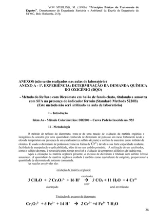 VON SPERLING, M. (1996b). “Princípios Básicos do Tratamento de
      Esgotos”. Departamento de Engenharia Sanitária e Ambiental da Escola de Engenharia da
      UFMG, Belo Horizonte, 243p.




ANEXOS (não serão realizados nas aulas de laboratório)
ANEXO A - 1a. EXPERIÊNCIA: DETERMINAÇÃO DA DEMANDA QUÍMICA
                          DO OXIGÊNIO (DQO)
- Método do Refluxo com Dicromato em balão de fundo chato, titulando a amostra
     com SFA na presença do indicador ferroin (Standard Methods 5220B)
          (Este método não será utilizado na aula de laboratório)

                         I – Introdução

           Idem Ao - Método Colorimétrico: DR2000 – Curva Padrão Inserida no. 955

                         II - Metodologia

         O método de refluxo do dicromato, trata-se de uma reação de oxidação da matéria orgânica e
inorgânica da amostra por uma quantidade conhecida de dicromato de potássio em meio fortemente ácido e
elevada temperatura na presença de um catalisador (o sulfato de prata) e sulfato de mercúrio como inibidor de
cloretos. É usado o dicromato de potássio (cromo na forma de Cr6+) devido a sua forte capacidade oxidante,
facilidade de manipulação e aplicabilidade, além de ser um padrão primário. A utilização de um catalisador,
como o sulfato de prata, é necessária para tornar possível a oxidação de compostos alifáticos de cadeia reta.
         Após a oxidação da matéria orgânica presente, o excesso de dicromato é titulado com sulfato ferroso
amoniacal. A quantidade de matéria orgânica oxidada é medida como equivalente de oxigênio, proporcional a
quantidade de dicromato de potássio consumida.
         As reações envolvidas são:

                               oxidação da matéria orgânica:

                                                       catalisador
                                     2-            +
       3 CH2O + 2 Cr2O7                   + 16 H          3 CO2 + 11 H2O + 4 Cr3+
                                                         calor
                       alaranjado                                            azul-esverdeado


                               Titulação do excesso de dicromato:

      Cr2O72- + 6 Fe2+ + 14 H+                 2 Cr3+ +6 Fe3+ 7 H2O
                                                                                                           38
 