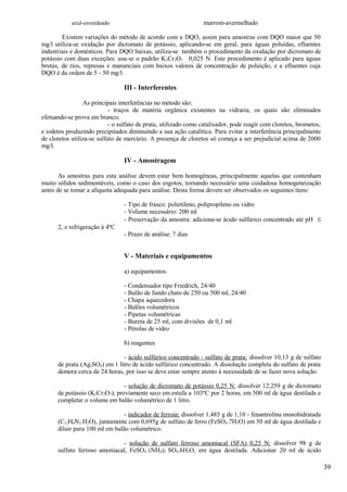 azul-esverdeado                                      marrom-avermelhado

        Existem variações do método de acordo com a DQO, assim para amostras com DQO maior que 50
mg/l utiliza-se oxidação por dicromato de potássio, aplicando-se em geral, para águas poluídas, efluentes
industriais e domésticos. Para DQO baixas, utiliza-se também o procedimento da oxidação por dicromato de
potássio com duas exceções: usa-se o padrão K 2Cr2O7 0,025 N. Este procedimento é aplicado para águas
brutas, de rios, represas e mananciais com baixos valores de concentração de poluição, e a efluentes cuja
DQO é da ordem de 5 - 50 mg/l.

                                 III - Interferentes

                 As principais interferências no método são:
                            - traços de matéria orgânica existentes na vidraria, os quais são eliminados
efetuando-se prova em branco;
                            - o sulfato de prata, utilizado como catalisador, pode reagir com cloretos, brometos,
e iodetos produzindo precipitados diminuindo a sua ação catalítica. Para evitar a interferência principalmente
de cloretos utiliza-se sulfato de mercúrio. A presença de cloretos só começa a ser prejudicial acima de 2000
mg/l.

                                 IV - Amostragem

       As amostras para esta análise devem estar bem homogêneas, principalmente aquelas que contenham
muito sólidos sedimentáveis, como o caso dos esgotos, tornando necessário uma cuidadosa homogeneização
antes de se tomar a alíquota adequada para análise. Desta forma devem ser observados os seguintes ítens:

                                 - Tipo de frasco: polietileno, polipropileno ou vidro
                                 - Volume necessário: 200 ml
                                 - Preservação da amostra: adiciona-se ácido sulfúrico concentrado até pH ≤
      2, e refrigeração à 4ºC
                                 - Prazo de análise: 7 dias


                                 V - Materiais e equipamentos

                                 a) equipamentos:

                                 - Condensador tipo Friedrich, 24/40
                                 - Balão de fundo chato de 250 ou 500 ml, 24/40
                                 - Chapa aquecedora
                                 - Balões volumétricos
                                 - Pipetas volumétricas
                                 - Bureta de 25 ml, com divisões de 0,1 ml
                                 - Pérolas de vidro

                                 b) reagentes

                               - ácido sulfúrico concentrado - sulfato de prata: dissolver 10,13 g de sulfato
      de prata (Ag2SO4) em 1 litro de ácido sulfúrico concentrado. A dissolução completa do sulfato de prata
      demora cerca de 24 horas, por isso se deve estar sempre atento à necessidade de se fazer nova solução.

                                - solução de dicromato de potássio 0,25 N: dissolver 12,259 g de dicromato
      de potássio (K2Cr2O7), previamente seco em estufa a 103ºC por 2 horas, em 500 ml de água destilada e
      completar o volume em balão volumétrico de 1 litro.

                                - indicador de ferroin: dissolver 1,485 g de 1,10 - fenantrolina monohidratada
      (C12H6N2.H2O), juntamente com 0,695g de sulfato de ferro (FeSO 4.7H2O) em 50 ml de água destilada e
      diluir para 100 ml em balão volumétrico.

                              - solução de sulfato ferroso amoniacal (SFA) 0,25 N: dissolver 98 g de
      sulfato ferroso amoniacal, FeSO4 (NH4)2 SO4.6H2O, em água destilada. Adicionar 20 ml de ácido

                                                                                                                    39
 
