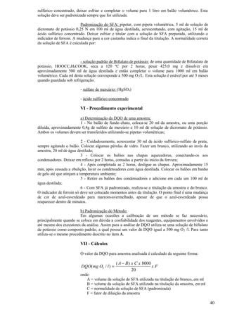 sulfúrico concentrado, deixar esfriar e completar o volume para 1 litro em balão volumétrico. Esta
solução deve ser padronizada sempre que for utilizada.

                         Padronização do SFA: pipetar, com pipeta volumétrica, 5 ml de solução de
dicromato de potássio 0,25 N em 100 ml de água destilada, acrescentando, com agitação, 15 ml de
ácido sulfúrico concentrado. Deixar esfriar e titular com a solução de SFA preparada, utilizando o
indicador de ferroin. A mudança para a cor castanha indica o final da titulação. A normalidade correta
da solução de SFA é calculada por:



                         - solução padrão de Biftalato de potássio: de uma quantidade de Bifatalato de
potássio, HOOCC 6H4COOK, seca a 120 ºC por 2 horas, pesar 425,0 mg e dissolver em
aproximadamente 500 ml de água destilada e então completar o volume para 1000 ml em balão
volumétrico. Cada ml desta solução corresponde a 500 mg O 2/L. Esta solução é estável por até 3 meses
quando guardada sob refrigeração.

                         - sulfato de mercúrio: (HgSO4)

                         - ácido sulfúrico concentrado

                         VI - Procedimento experimental

                        a) Determinação da DQO de uma amostra:
                        1 - No balão de fundo chato, coloca-se 20 ml da amostra, ou uma porção
diluída, aproximadamente 0,4g de sulfato de mercúrio e 10 ml de solução de dicromato de potássio.
Ambos os volumes devem ser transferidos utilizando-se pipetas volumétricas;

                           2 - Cuidadosamente, acrescentar 30 ml de ácido sulfúrico-sulfato de prata,
sempre agitando o balão. Colocar algumas pérolas de vidro. Fazer um branco, utilizando ao invés da
amostra, 20 ml de água destilada;
                           3 - Colocar os balões nas chapas aquecedoras, conectando-os aos
condensadores. Deixar em refluxo por 2 horas, contadas a partir do início da fervura;
                           4 - Após completada as 2 horas, desligue as chapas. Aproximadamente 15
min, após cessada a ebulição, lavar os condensadores com água destilada. Colocar os balões em banho
de gelo até que atinjam a temperatura ambiente;
                           5 - Retire os balões dos condensadores e adicione em cada um 100 ml de
água destilada;
                           6 - Com SFA já padronizado, realiza-se a titulação da amostra e do branco.
O indicador de ferroin só deve ser colocado momentos antes da titulação. O ponto final é uma mudança
de cor de azul-esverdeado para marrom-avermelhado, apesar de que o azul-esverdeado possa
reaparecer dentro de minutos.

                         b) Padronização do Método:
                         Em algumas ocasiões a calibração de um método se faz necessário,
principalmente quando se coloca em dúvida a confiabilidade dos reagentes, equipamentos envolvidos e
até mesmo dos executores da análise. Assim para a análise de DQO utiliza-se uma solução de biftalato
de potássio como composto padrão, a qual possui um valor de DQO igual a 500 mg O 2 /l. Para tanto
utiliza-se o mesmo procedimento descrito no ítem A.

                         VII - Cálculos

                         O valor da DQO para amostra analisada é calculado da seguinte forma:

                                               ( A − B ) x C x 8000
                          DQO( mg O2 / l ) =                        xF
                                                         20
                         onde:
                            A = volume da solução de SFA utilizada na titulação do branco, em ml
                            B = volume da solução de SFA utilizada na titulação da amostra, em ml
                            C = normalidade da solução de SFA (padronizada)
                            F = fator de diluição da amostra

                                                                                                         40
 
