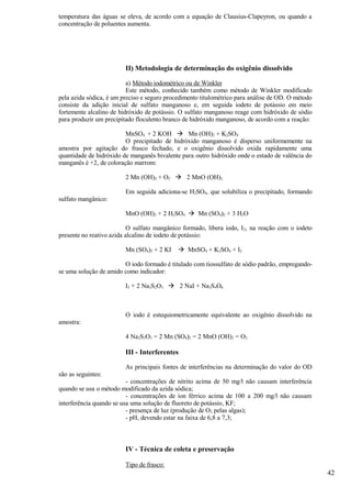 temperatura das águas se eleva, de acordo com a equação de Clausius-Clapeyron, ou quando a
concentração de poluentes aumenta.




                         II) Metodologia de determinação do oxigênio dissolvido

                          a) Método iodométrico ou de Winkler
                          Este método, conhecido também como método de Winkler modificado
pela azida sódica, é um preciso e seguro procedimento titulométrico para análise de OD. O método
consiste da adição inicial de sulfato manganoso e, em seguida iodeto de potássio em meio
fortemente alcalino de hidróxido de potássio. O sulfato manganoso reage com hidróxido de sódio
para produzir um precipitado floculento branco de hidróxido manganoso, de acordo com a reação:

                         MnSO4 + 2 KOH  Mn (OH)2 + K2SO4
                         O precipitado de hidróxido manganoso é disperso uniformemente na
amostra por agitação do frasco fechado, e o oxigênio dissolvido oxida rapidamente uma
quantidade de hidróxido de manganês bivalente para outro hidróxido onde o estado de valência do
manganês é +2, de coloração marrom:

                         2 Mn (OH)2 + O2  2 MnO (OH)2

                         Em seguida adiciona-se H2SO4, que solubiliza o precipitado, formando
sulfato mangânico:

                         MnO (OH)2 + 2 H2SO4  Mn (SO4)2 + 3 H2O

                           O sulfato mangânico formado, libera iodo, I 2, na reação com o iodeto
presente no reativo azida alcalino de iodeto de potássio:

                         Mn (SO4)2 + 2 KI     MnSO4 + K2SO4 + I2

                        O iodo formado é titulado com tiossulfato de sódio padrão, empregando-
se uma solução de amido como indicador:

                         I2 + 2 Na2S2O3  2 NaI + Na2S4O6



                         O iodo é estequiometricamente equivalente ao oxigênio dissolvido na
amostra:

                         4 Na2S2O3 = 2 Mn (SO4)2 = 2 MnO (OH)2 = O2

                         III - Interferentes

                         As principais fontes de interferências na determinação do valor do OD
são as seguintes:
                          - concentrações de nitrito acima de 50 mg/l não causam interferência
quando se usa o método modificado da azida sódica;
                          - concentrações de íon férrico acima de 100 a 200 mg/l não causam
interferência quando se usa uma solução de fluoreto de potássio, KF;
                          - presença de luz (produção de O2 pelas algas);
                          - pH, devendo estar na faixa de 6,8 a 7,3;



                         IV - Técnica de coleta e preservação

                         Tipo de frasco:
                                                                                                   42
 