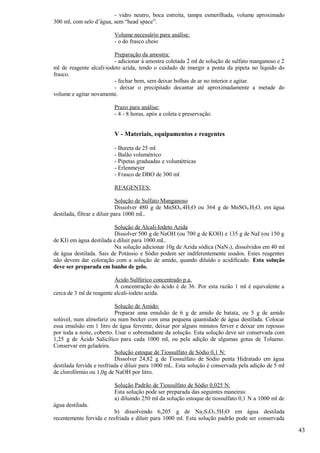 - vidro neutro, boca estreita, tampa esmerilhada, volume aproximado
300 ml, com selo d’água, sem “head space”.

                         Volume necessário para análise:
                         - o do frasco cheio

                         Preparação da amostra:
                         - adicionar à amostra coletada 2 ml de solução de sulfato manganoso e 2
ml de reagente alcali-iodeto azida, tendo o cuidado de imergir a ponta da pipeta no líquido do
frasco.
                         - fechar bem, sem deixar bolhas de ar no interior e agitar.
                         - deixar o precipitado decantar até aproximadamente a metade do
volume e agitar novamente.

                         Prazo para análise:
                         - 4 - 8 horas, após a coleta e preservação.


                         V - Materiais, equipamentos e reagentes

                         - Bureta de 25 ml
                         - Balão volumétrico
                         - Pipetas graduadas e volumétricas
                         - Erlenmeyer
                         - Frasco de DBO de 300 ml

                         REAGENTES:

                             Solução de Sulfato Manganoso
                             Dissolver 480 g de MnSO4.4H2O ou 364 g de MnSO4.H2O, em água
destilada, filtrar e diluir para 1000 mL.

                         Solução de Alcali-Iodeto Azida
                         Dissolver 500 g de NaOH (ou 700 g de KOH) e 135 g de NaI (ou 150 g
de KI) em água destilada e diluir para 1000.mL.
                         Na solução adicionar 10g de Azida sódica (NaN 3), dissolvidos em 40 ml
de água destilada. Sais de Potássio e Sódio podem ser indiferentemente usados. Estes reagentes
não devem dar coloração com a solução de amido, quando diluído e acidificado. Esta solução
deve ser preparada em banho de gelo.

                          Ácido Sulfúrico concentrado p.a.
                          A concentração do ácido é de 36. Por esta razão 1 ml é equivalente a
cerca de 3 ml de reagente alcali-iodeto azida.

                            Solução de Amido:
                            Preparar uma emulsão de 6 g de amido de batata, ou 5 g de amido
solúvel, num almofariz ou num becker com uma pequena quantidade de água destilada. Colocar
essa emulsão em 1 litro de água fervente, deixar por alguns minutos ferver e deixar em repouso
por toda a noite, coberto. Usar o sobrenadante da solução. Esta solução deve ser conservada com
1,25 g de Ácido Salicílico para cada 1000 ml, ou pela adição de algumas gotas de Tolueno.
Conservar em geladeira.
                            Solução estoque de Tiossulfato de Sódio 0,1 N:
                            Dissolver 24,82 g de Tiossulfato de Sódio penta Hidratado em água
destilada fervida e resfriada e diluir para 1000 mL. Esta solução é conservada pela adição de 5 ml
de clorofórmio ou 1,0g de NaOH por litro.

                         Solução Padrão de Tiossulfato de Sódio 0,025 N:
                         Esta solução pode ser preparada das seguintes maneiras:
                         a) diluindo 250 ml da solução estoque de tiossulfato 0,1 N a 1000 ml de
água destilada.
                          b) dissolvendo 6,205 g de Na 2S2O3.5H2O em água destilada
recentemente fervida e resfriada e diluir para 1000 ml. Esta solução padrão pode ser conservada

                                                                                                     43
 