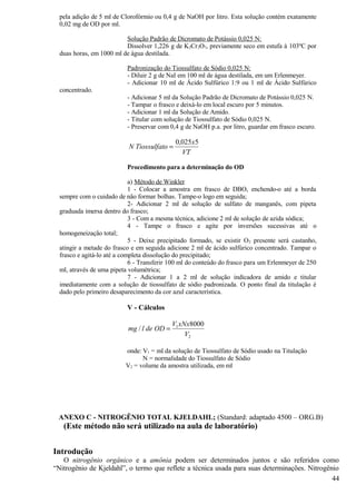 pela adição de 5 ml de Clorofórmio ou 0,4 g de NaOH por litro. Esta solução contém exatamente
  0,02 mg de OD por ml.

                          Solução Padrão de Dicromato de Potássio 0,025 N:
                          Dissolver 1,226 g de K2Cr 2O7, previamente seco em estufa à 103ºC por
  duas horas, em 1000 ml de água destilada.

                           Padronização do Tiossulfato de Sódio 0,025 N:
                           - Diluir 2 g de NaI em 100 ml de água destilada, em um Erlenmeyer.
                           - Adicionar 10 ml de Ácido Sulfúrico 1:9 ou 1 ml de Ácido Sulfúrico
  concentrado.
                           - Adicionar 5 ml da Solução Padrão de Dicromato de Potássio 0,025 N.
                           - Tampar o frasco e deixá-lo em local escuro por 5 minutos.
                           - Adicionar 1 ml da Solução de Amido.
                           - Titular com solução de Tiossulfato de Sódio 0,025 N.
                           - Preservar com 0,4 g de NaOH p.a. por litro, guardar em frasco escuro.

                                             0,025x5
                           N Tiossulfato =
                                               VT

                           Procedimento para a determinação do OD

                             a) Método de Winkler
                             1 - Colocar a amostra em frasco de DBO, enchendo-o até a borda
  sempre com o cuidado de não formar bolhas. Tampe-o logo em seguida;
                             2- Adicionar 2 ml de solução de sulfato de manganês, com pipeta
  graduada imersa dentro do frasco;
                             3 - Com a mesma técnica, adicione 2 ml de solução de azida sódica;
                             4 - Tampe o frasco e agite por inversões sucessivas até o
  homogeneização total;
                             5 - Deixe precipitado formado, se existir O 2 presente será castanho,
  atingir a metade do frasco e em seguida adicione 2 ml de ácido sulfúrico concentrado. Tampar o
  frasco e agitá-lo até a completa dissolução do precipitado;
                             6 - Transferir 100 ml do conteúdo do frasco para um Erlenmeyer de 250
  ml, através de uma pipeta volumétrica;
                             7 - Adicionar 1 a 2 ml de solução indicadora de amido e titular
  imediatamente com a solução de tiossulfato de sódio padronizada. O ponto final da titulação é
  dado pelo primeiro desaparecimento da cor azul característica.

                           V - Cálculos

                                            V1 xNx8000
                           mg / l de OD =
                                                 V2

                          onde: V1 = ml da solução de Tiossulfato de Sódio usado na Titulação
                                N = normalidade do Tiossulfato de Sódio
                          V2 = volume da amostra utilizada, em ml




 ANEXO C - NITROGÊNIO TOTAL KJELDAHL; (Standard: adaptado 4500 – ORG.B)
   (Este método não será utilizado na aula de laboratório)


Introdução
   O nitrogênio orgânico e a amônia podem ser determinados juntos e são referidos como
“Nitrogênio de Kjeldahl”, o termo que reflete a técnica usada para suas determinações. Nitrogênio
                                                                                               44
 