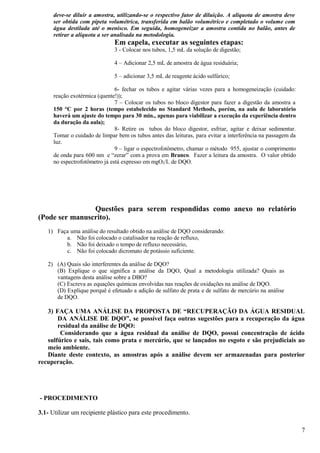 deve-se diluir a amostra, utilizando-se o respectivo fator de diluição. A alíquota de amostra deve
      ser obtida com pipeta volumétrica, transferida em balão volumétrico e completado o volume com
      água destilada até o menisco. Em seguida, homogeneizar a amostra contida no balão, antes de
      retirar a alíquota a ser analisada na metodologia.
                               Em capela, executar as seguintes etapas:
                               3 - Colocar nos tubos, 1,5 mL da solução de digestão;

                               4 – Adicionar 2,5 mL de amostra de água residuária;

                               5 – adicionar 3,5 mL de reagente ácido sulfúrico;

                                6- fechar os tubos e agitar várias vezes para a homogeneização (cuidado:
      reação exotérmica (quente!));
                                7 – Colocar os tubos no bloco digestor para fazer a digestão da amostra a
      150 °C por 2 horas (tempo estabelecido no Standard Methods, porém, na aula de laboratório
      haverá um ajuste do tempo para 30 min., apenas para viabilizar a execução da experiência dentro
      da duração da aula);
                                8- Retire os tubos do bloco digestor, esfriar, agitar e deixar sedimentar.
      Tomar o cuidado de limpar bem os tubos antes das leituras, para evitar a interferência na passagem da
      luz.
                                9 – ligar o espectrofotômetro, chamar o método 955, ajustar o comprimento
      de onda para 600 nm e “zerar” com a prova em Branco. Fazer a leitura da amostra. O valor obtido
      no espectrofotômetro já está expresso em mgO2/L de DQO.




                Questões para serem respondidas como anexo no relatório
(Pode ser manuscrito).
   1) Faça uma análise do resultado obtido na análise de DQO considerando:
         a. Não foi colocado o catalisador na reação de refluxo,
         b. Não foi deixado o tempo de refluxo necessário,
         c. Não foi colocado dicromato de potássio suficiente.

   2) (A) Quais são interferentes da análise de DQO?
      (B) Explique o que significa a análise da DQO, Qual a metodologia utilizada? Quais as
      vantagens desta análise sobre a DBO?
      (C) Escreva as equações químicas envolvidas nas reações de oxidações na análise de DQO.
      (D) Explique porquê é efetuado a adição de sulfato de prata e de sulfato de mercúrio na análise
      de DQO.

   3) FAÇA UMA ANÁLISE DA PROPOSTA DE “RECUPERAÇÃO DA ÁGUA RESIDUAL
       DA ANÁLISE DE DQO”, se possível faça outras sugestões para a recuperação da água
       residual da análise de DQO:
        Considerando que a água residual da análise de DQO, possui concentração de ácido
   sulfúrico e sais, tais como prata e mercúrio, que se lançados no esgoto e são prejudiciais ao
   meio ambiente.
   Diante deste contexto, as amostras após a análise devem ser armazenadas para posterior
recuperação.




- PROCEDIMENTO

3.1- Utilizar um recipiente plástico para este procedimento.

                                                                                                              7
 
