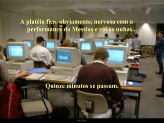 A platéia fica, obviamente, nervosa com a  performance do Messias e rói as unhas... Quinze minutos se passam. 